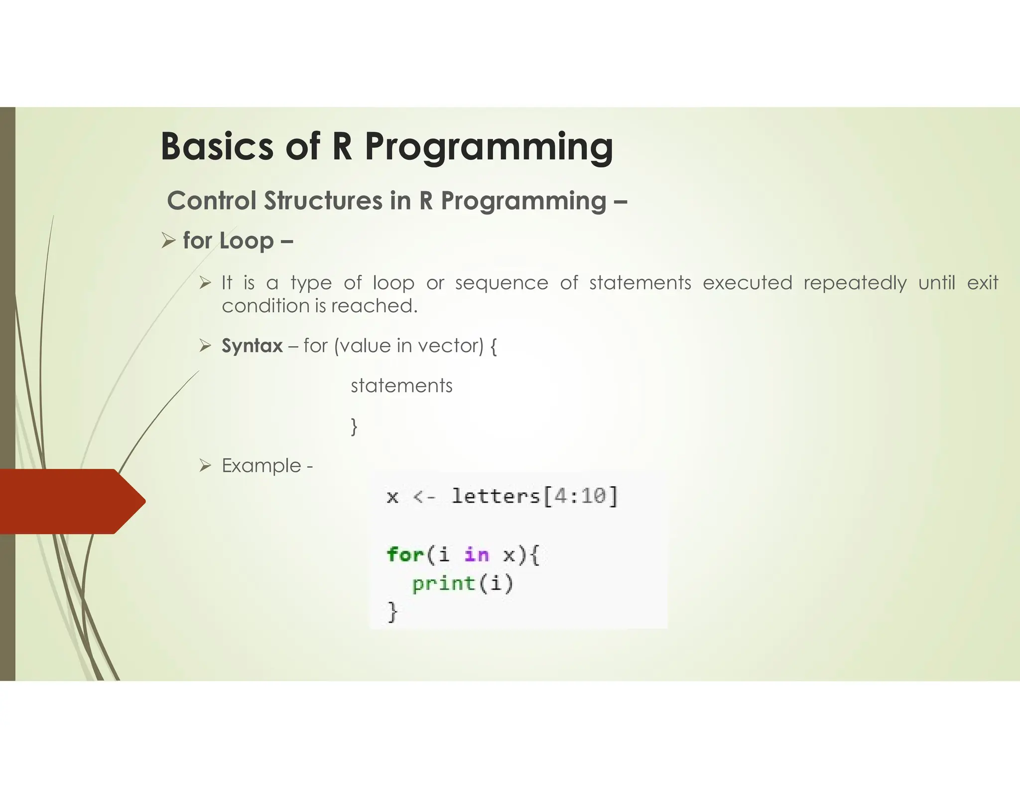 Basics of R Programming Control Structures in R Programming –  for Loop –  It is a type of loop or sequence of statements executed repeatedly until exit condition is reached.  Syntax – for (value in vector) { statements }  Example - 