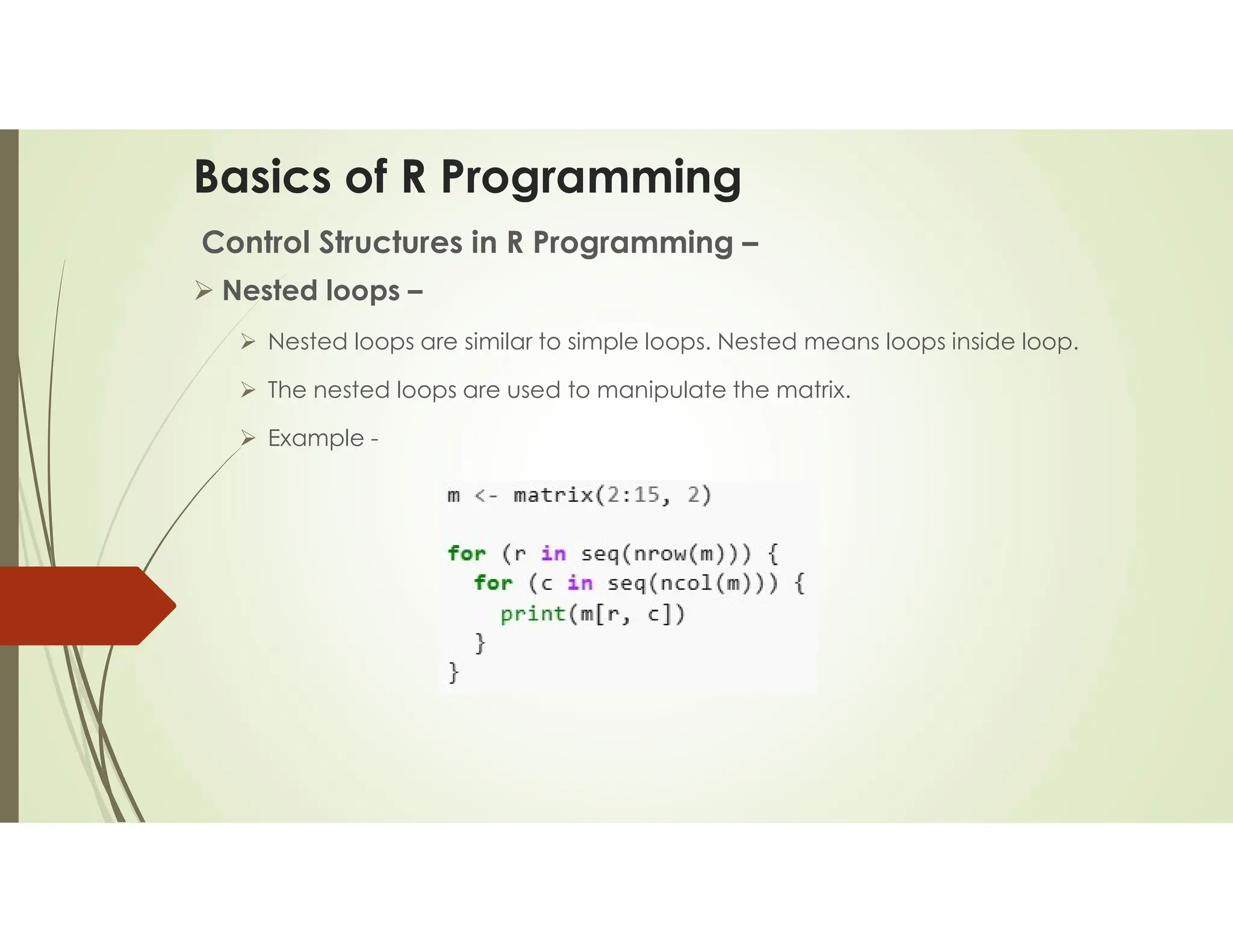 Basics of R Programming Control Structures in R Programming –  Nested loops –  Nested loops are similar to simple loops. Nested means loops inside loop.  The nested loops are used to manipulate the matrix.  Example - 