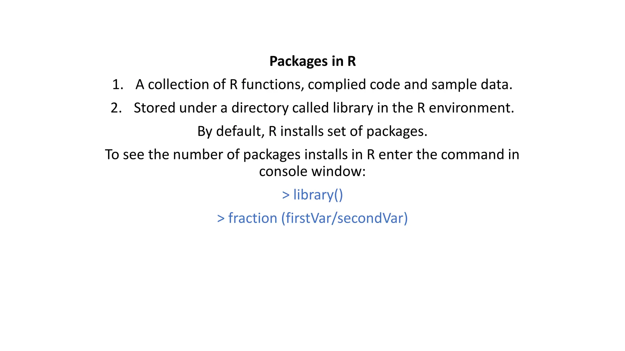 Packages in R 1. A collection of R functions, complied code and sample data. 2. Stored under a directory called library in the R environment. By default, R installs set of packages. To see the number of packages installs in R enter the command in console window: > library() > fraction (firstVar/secondVar) 