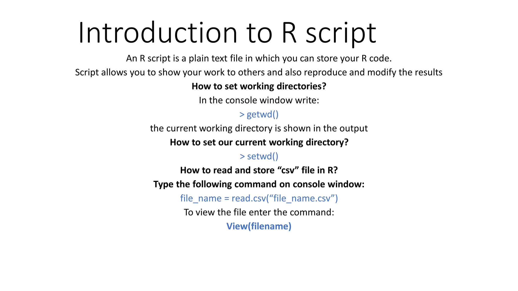 Introduction to R script An R script is a plain text file in which you can store your R code. Script allows you to show your work to others and also reproduce and modify the results How to set working directories? In the console window write: > getwd() the current working directory is shown in the output How to set our current working directory? > setwd() How to read and store “csv” file in R? Type the following command on console window: file_name = read.csv(“file_name.csv”) To view the file enter the command: View(filename) 