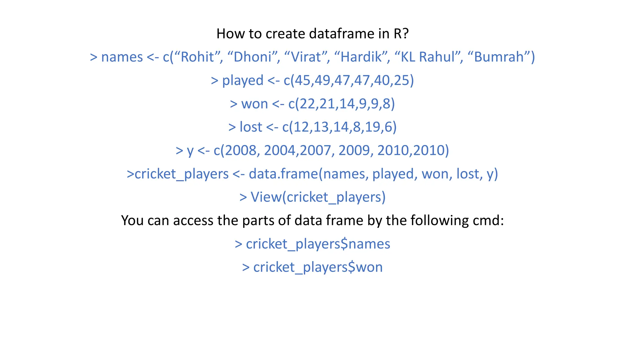 How to create dataframe in R? > names <- c(“Rohit”, “Dhoni”, “Virat”, “Hardik”, “KL Rahul”, “Bumrah”) > played <- c(45,49,47,47,40,25) > won <- c(22,21,14,9,9,8) > lost <- c(12,13,14,8,19,6) > y <- c(2008, 2004,2007, 2009, 2010,2010) >cricket_players <- data.frame(names, played, won, lost, y) > View(cricket_players) You can access the parts of data frame by the following cmd: > cricket_players$names > cricket_players$won 