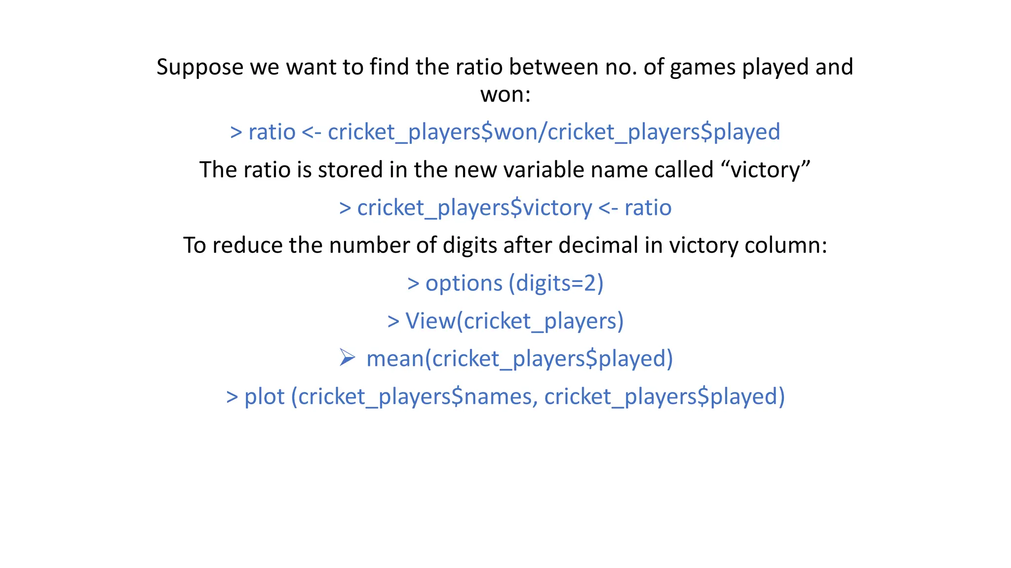 Suppose we want to find the ratio between no. of games played and won: > ratio <- cricket_players$won/cricket_players$played The ratio is stored in the new variable name called “victory” > cricket_players$victory <- ratio To reduce the number of digits after decimal in victory column: > options (digits=2) > View(cricket_players)  mean(cricket_players$played) > plot (cricket_players$names, cricket_players$played) 