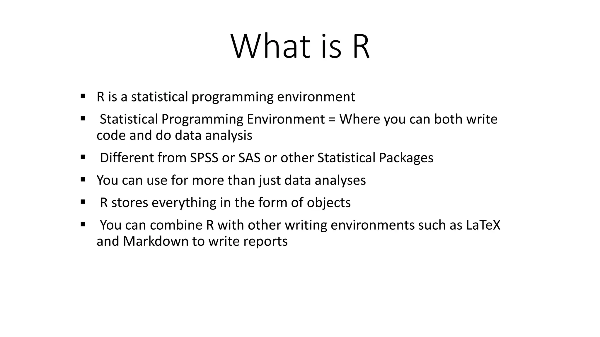 What is R  R is a statistical programming environment  Statistical Programming Environment = Where you can both write code and do data analysis  Different from SPSS or SAS or other Statistical Packages  You can use for more than just data analyses  R stores everything in the form of objects  You can combine R with other writing environments such as LaTeX and Markdown to write reports 