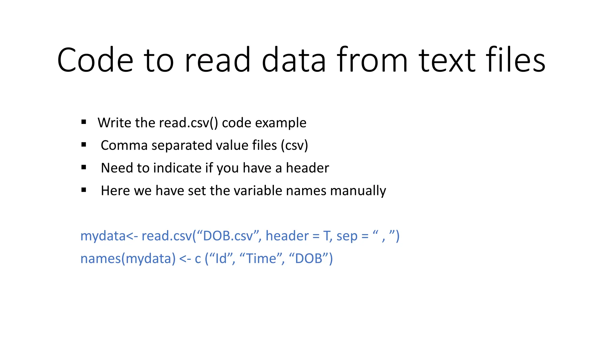 Code to read data from text files  Write the read.csv() code example  Comma separated value files (csv)  Need to indicate if you have a header  Here we have set the variable names manually mydata<- read.csv(“DOB.csv”, header = T, sep = “ , ”) names(mydata) <- c (“Id”, “Time”, “DOB”) 