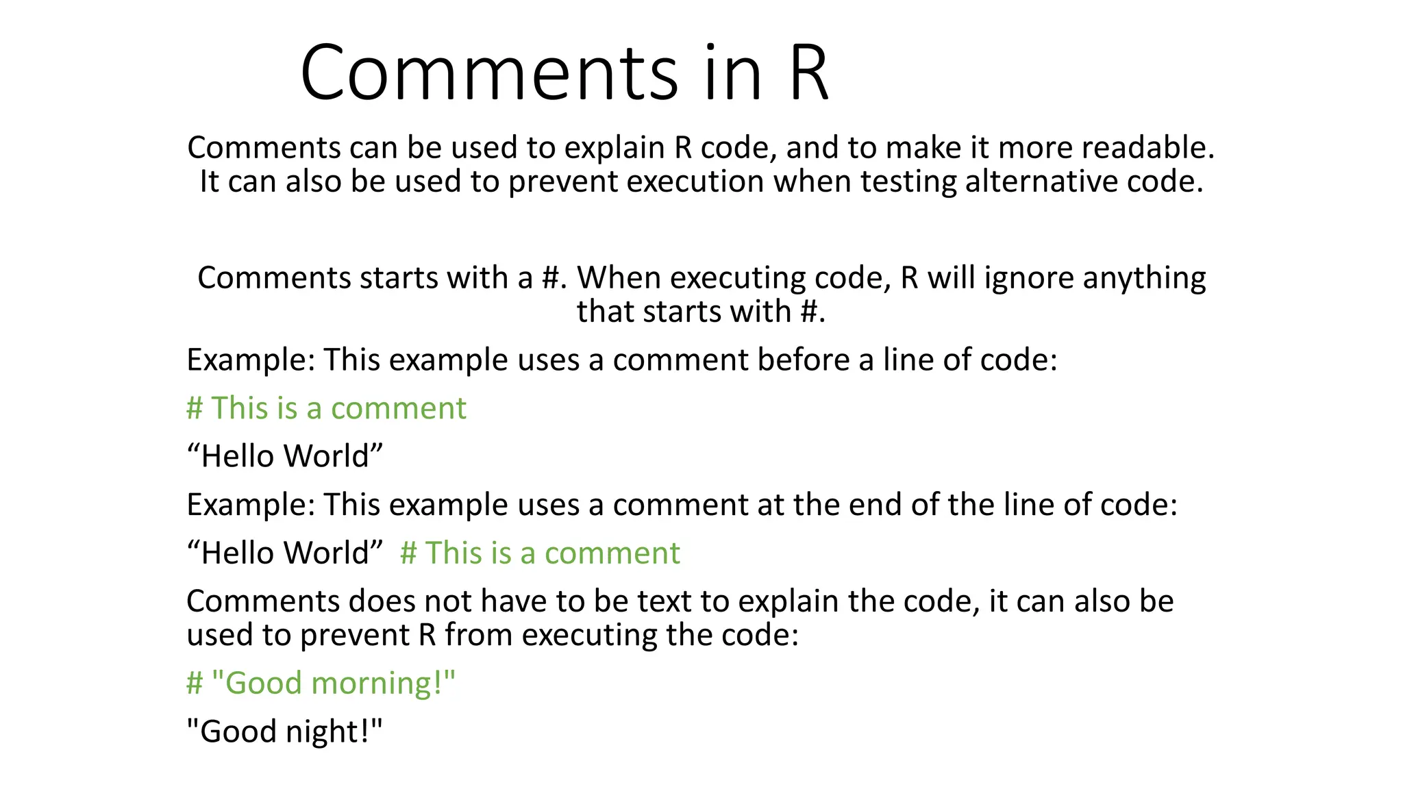 Comments in R Comments can be used to explain R code, and to make it more readable. It can also be used to prevent execution when testing alternative code. Comments starts with a #. When executing code, R will ignore anything that starts with #. Example: This example uses a comment before a line of code: # This is a comment “Hello World” Example: This example uses a comment at the end of the line of code: “Hello World” # This is a comment Comments does not have to be text to explain the code, it can also be used to prevent R from executing the code: # "Good morning!" "Good night!" 