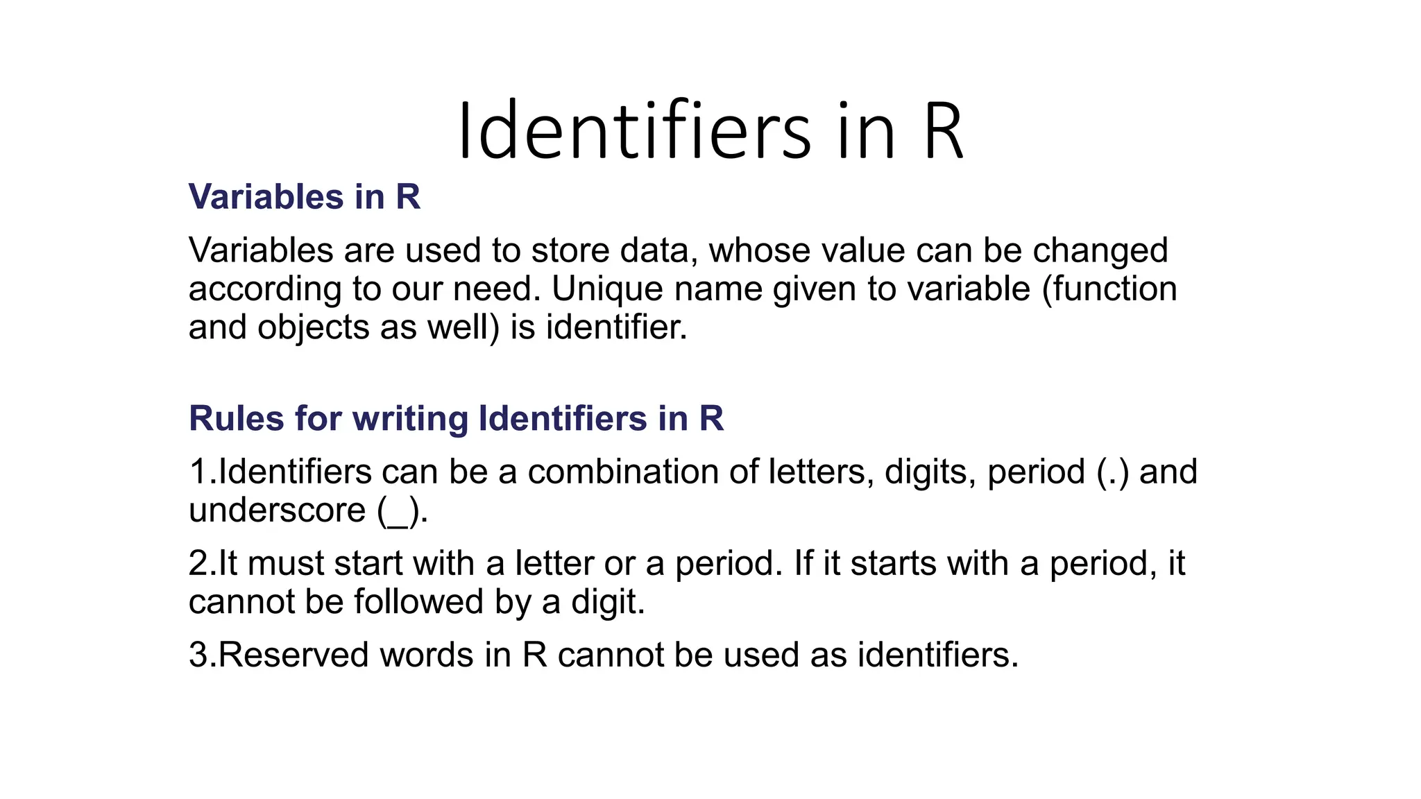 Identifiers in R Variables in R Variables are used to store data, whose value can be changed according to our need. Unique name given to variable (function and objects as well) is identifier. Rules for writing Identifiers in R 1.Identifiers can be a combination of letters, digits, period (.) and underscore (_). 2.It must start with a letter or a period. If it starts with a period, it cannot be followed by a digit. 3.Reserved words in R cannot be used as identifiers. 