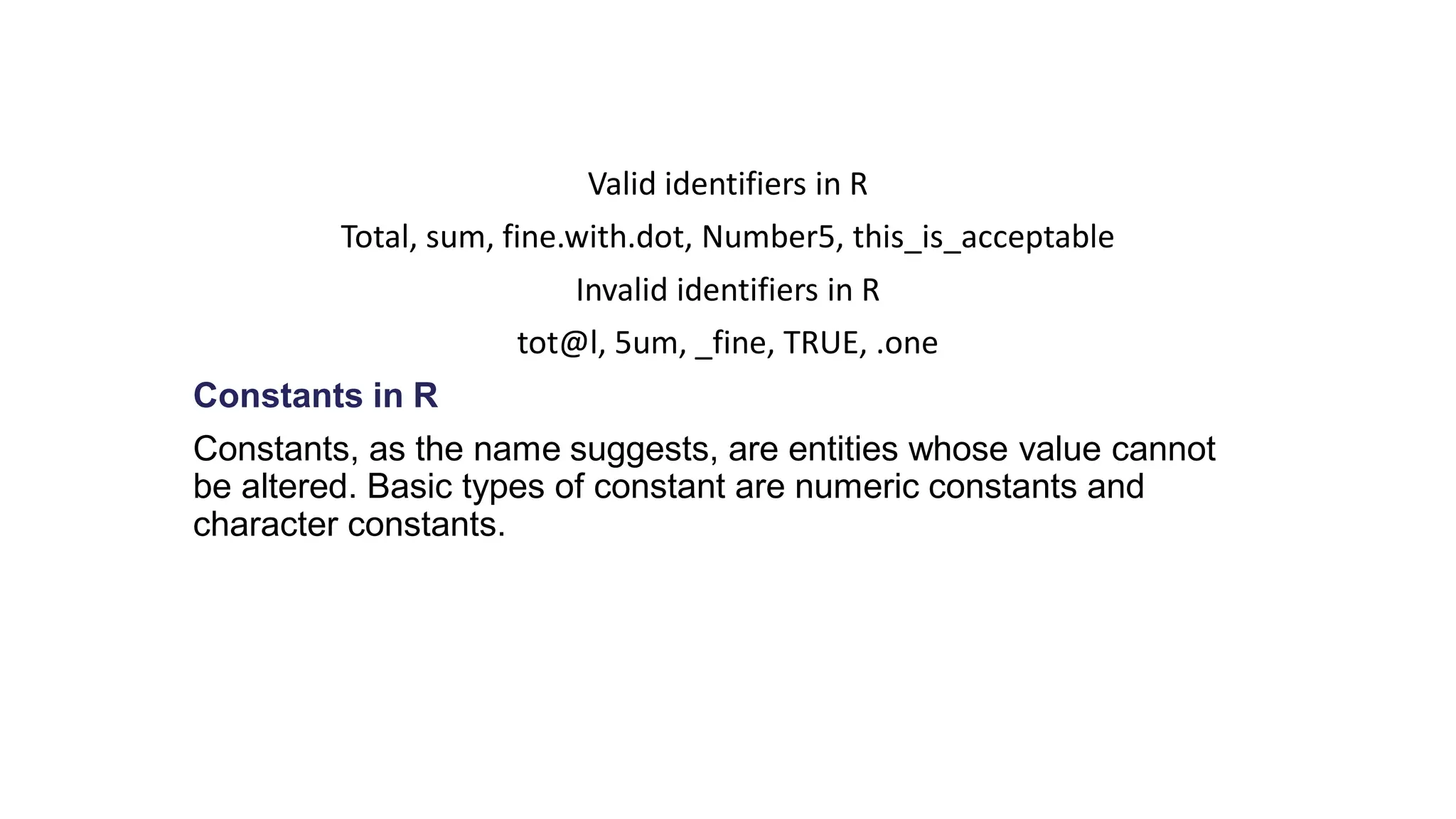 Valid identifiers in R Total, sum, fine.with.dot, Number5, this_is_acceptable Invalid identifiers in R tot@l, 5um, _fine, TRUE, .one Constants in R Constants, as the name suggests, are entities whose value cannot be altered. Basic types of constant are numeric constants and character constants. 