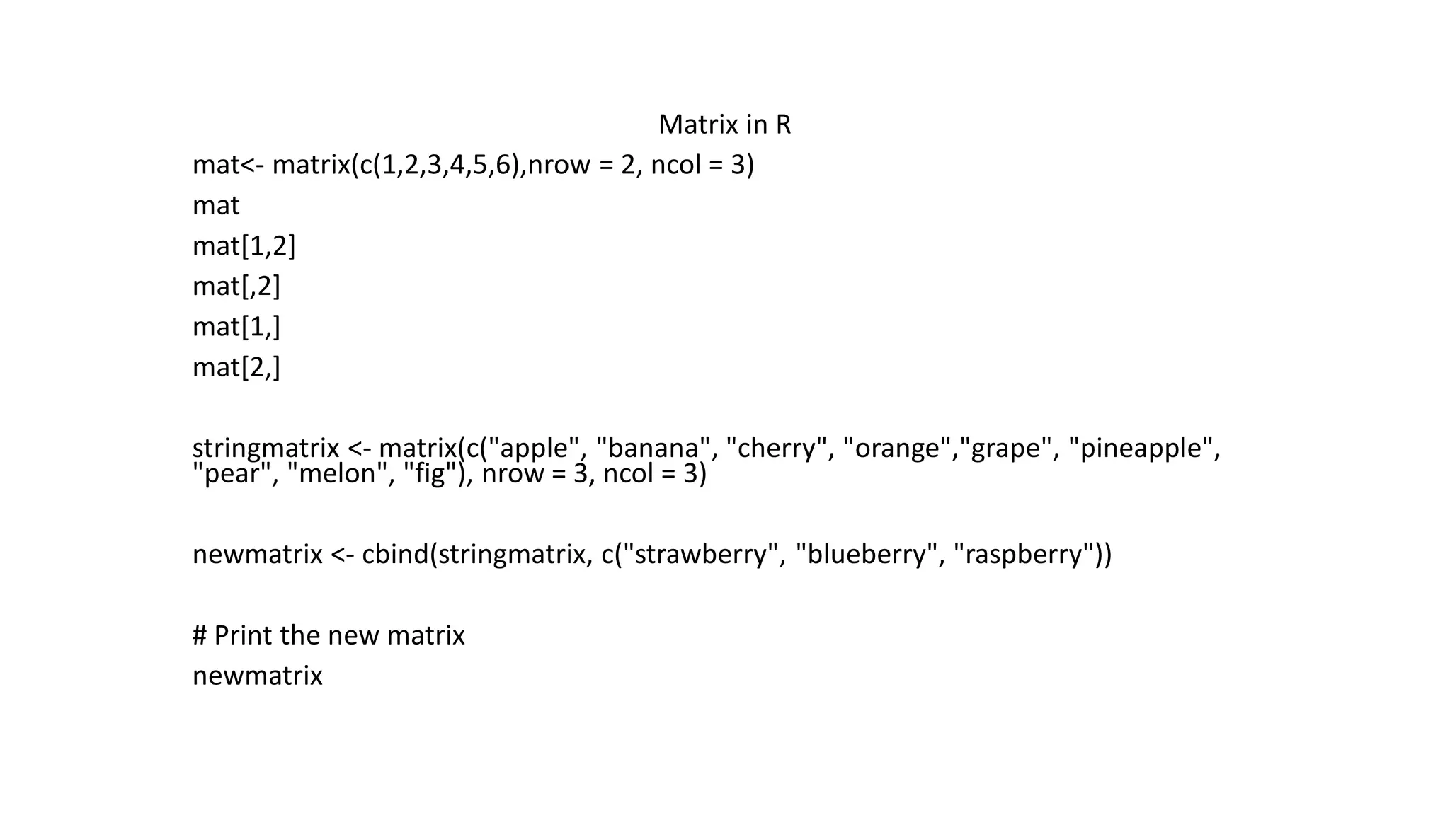 Matrix in R mat<- matrix(c(1,2,3,4,5,6),nrow = 2, ncol = 3) mat mat[1,2] mat[,2] mat[1,] mat[2,] stringmatrix <- matrix(c("apple", "banana", "cherry", "orange","grape", "pineapple", "pear", "melon", "fig"), nrow = 3, ncol = 3) newmatrix <- cbind(stringmatrix, c("strawberry", "blueberry", "raspberry")) # Print the new matrix newmatrix 