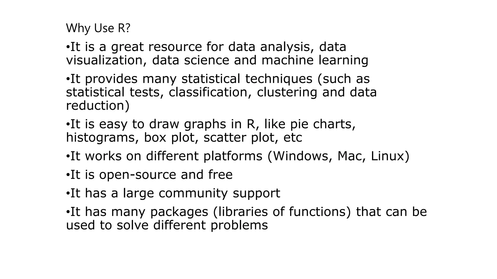 Why Use R? •It is a great resource for data analysis, data visualization, data science and machine learning •It provides many statistical techniques (such as statistical tests, classification, clustering and data reduction) •It is easy to draw graphs in R, like pie charts, histograms, box plot, scatter plot, etc •It works on different platforms (Windows, Mac, Linux) •It is open-source and free •It has a large community support •It has many packages (libraries of functions) that can be used to solve different problems 
