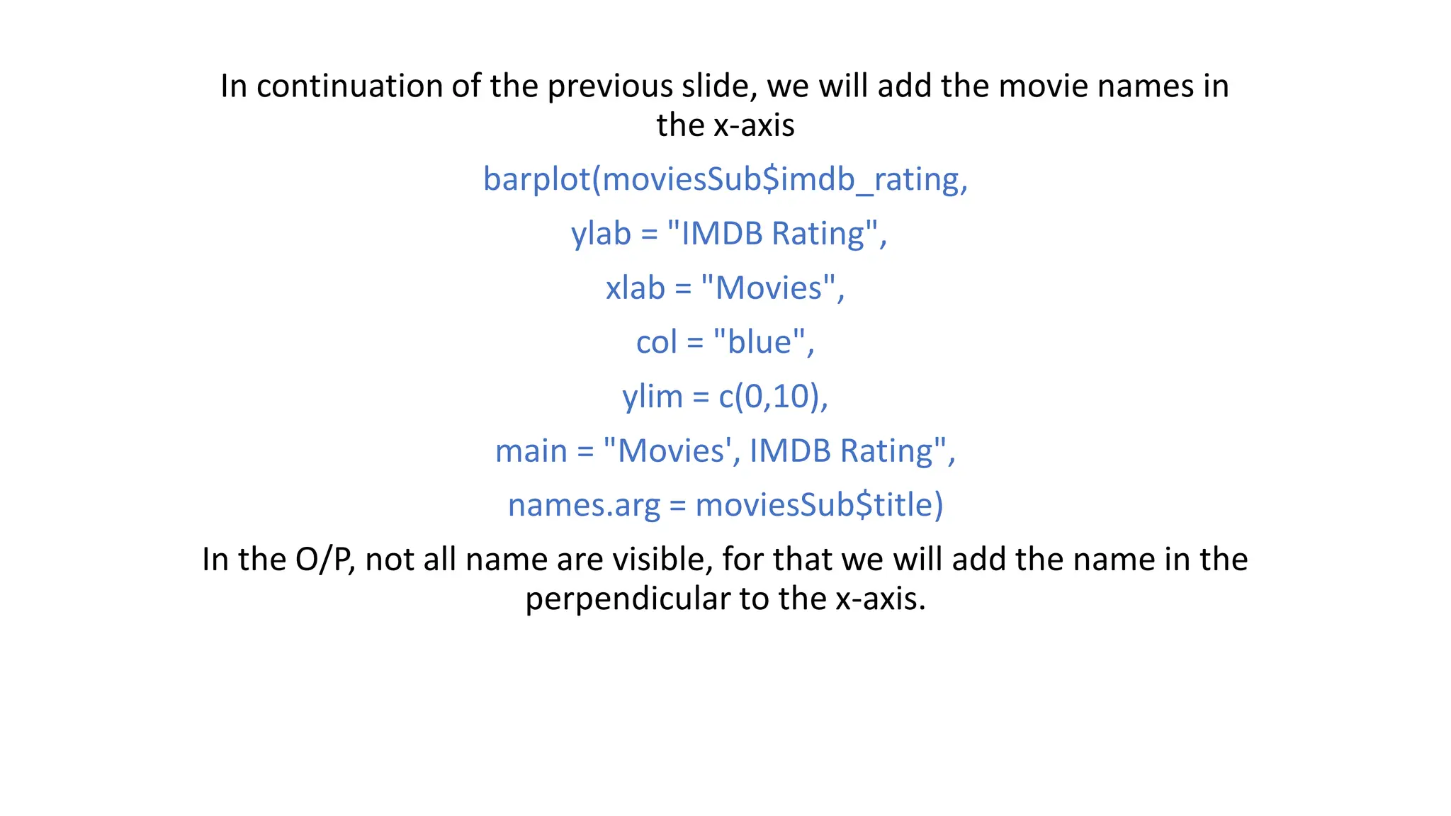 In continuation of the previous slide, we will add the movie names in the x-axis barplot(moviesSub$imdb_rating, ylab = "IMDB Rating", xlab = "Movies", col = "blue", ylim = c(0,10), main = "Movies', IMDB Rating", names.arg = moviesSub$title) In the O/P, not all name are visible, for that we will add the name in the perpendicular to the x-axis. 