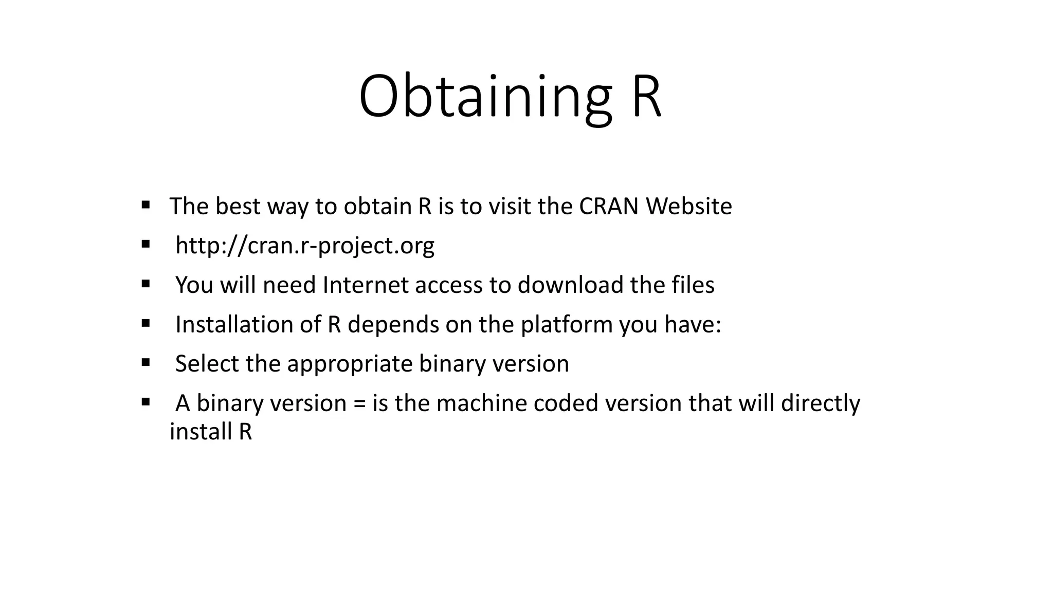 Obtaining R  The best way to obtain R is to visit the CRAN Website  http://cran.r-project.org  You will need Internet access to download the files  Installation of R depends on the platform you have:  Select the appropriate binary version  A binary version = is the machine coded version that will directly install R 
