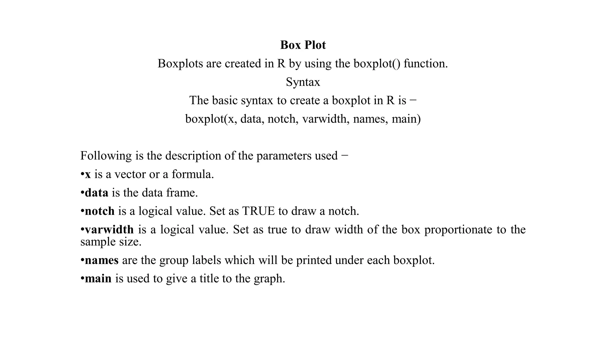 Box Plot Boxplots are created in R by using the boxplot() function. Syntax The basic syntax to create a boxplot in R is − boxplot(x, data, notch, varwidth, names, main) Following is the description of the parameters used − •x is a vector or a formula. •data is the data frame. •notch is a logical value. Set as TRUE to draw a notch. •varwidth is a logical value. Set as true to draw width of the box proportionate to the sample size. •names are the group labels which will be printed under each boxplot. •main is used to give a title to the graph. 