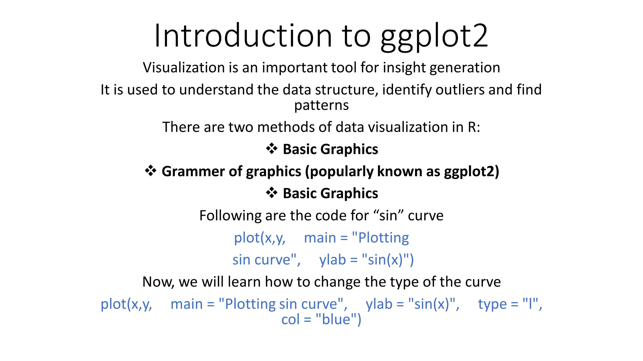 Introduction to ggplot2 Visualization is an important tool for insight generation It is used to understand the data structure, identify outliers and find patterns There are two methods of data visualization in R:  Basic Graphics  Grammer of graphics (popularly known as ggplot2)  Basic Graphics Following are the code for “sin” curve plot(x,y, main = "Plotting sin curve", ylab = "sin(x)") Now, we will learn how to change the type of the curve plot(x,y, main = "Plotting sin curve", ylab = "sin(x)", type = "l", col = "blue") 