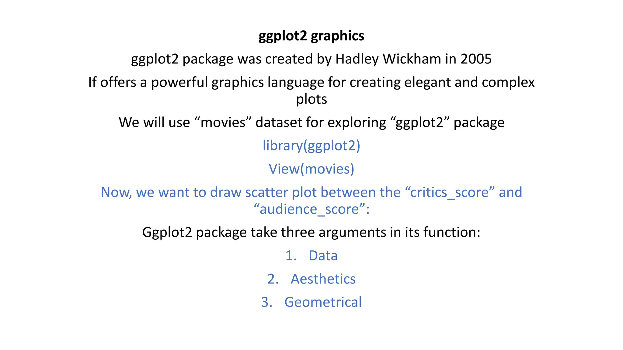 ggplot2 graphics ggplot2 package was created by Hadley Wickham in 2005 If offers a powerful graphics language for creating elegant and complex plots We will use “movies” dataset for exploring “ggplot2” package library(ggplot2) View(movies) Now, we want to draw scatter plot between the “critics_score” and “audience_score”: Ggplot2 package take three arguments in its function: 1. Data 2. Aesthetics 3. Geometrical 