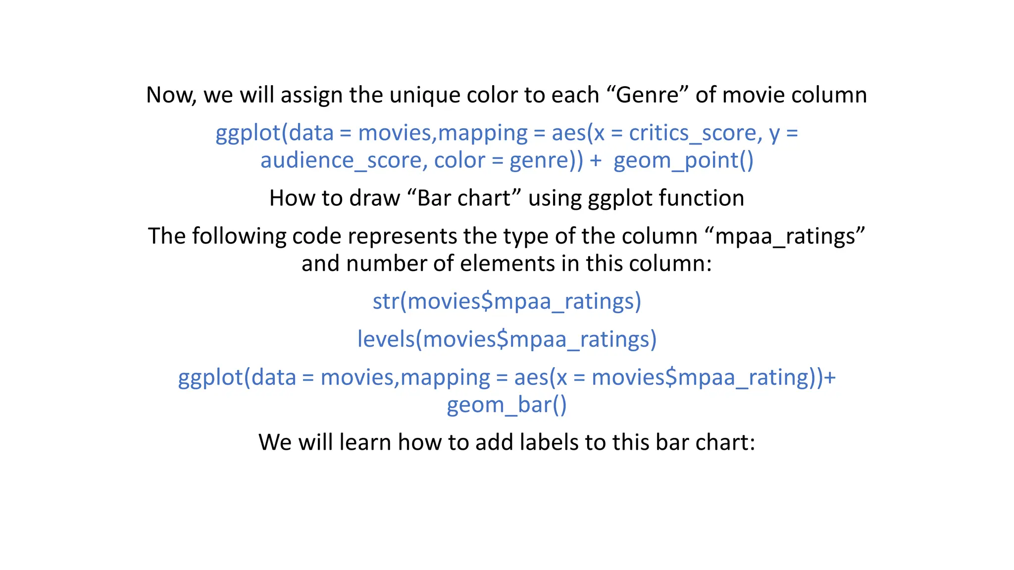 Now, we will assign the unique color to each “Genre” of movie column ggplot(data = movies,mapping = aes(x = critics_score, y = audience_score, color = genre)) + geom_point() How to draw “Bar chart” using ggplot function The following code represents the type of the column “mpaa_ratings” and number of elements in this column: str(movies$mpaa_ratings) levels(movies$mpaa_ratings) ggplot(data = movies,mapping = aes(x = movies$mpaa_rating))+ geom_bar() We will learn how to add labels to this bar chart: 