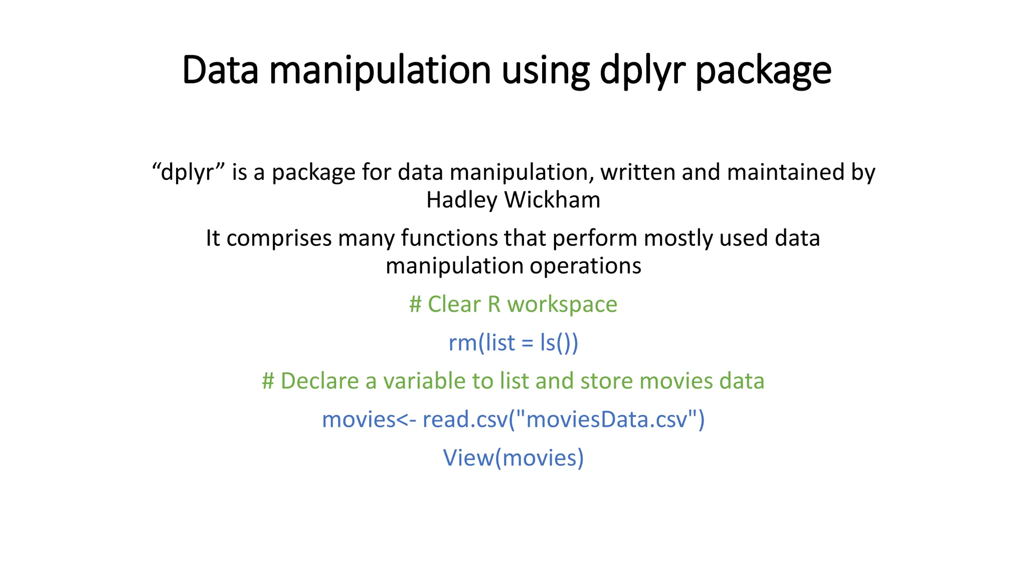 Data manipulation using dplyr package “dplyr” is a package for data manipulation, written and maintained by Hadley Wickham It comprises many functions that perform mostly used data manipulation operations # Clear R workspace rm(list = ls()) # Declare a variable to list and store movies data movies<- read.csv("moviesData.csv") View(movies) 