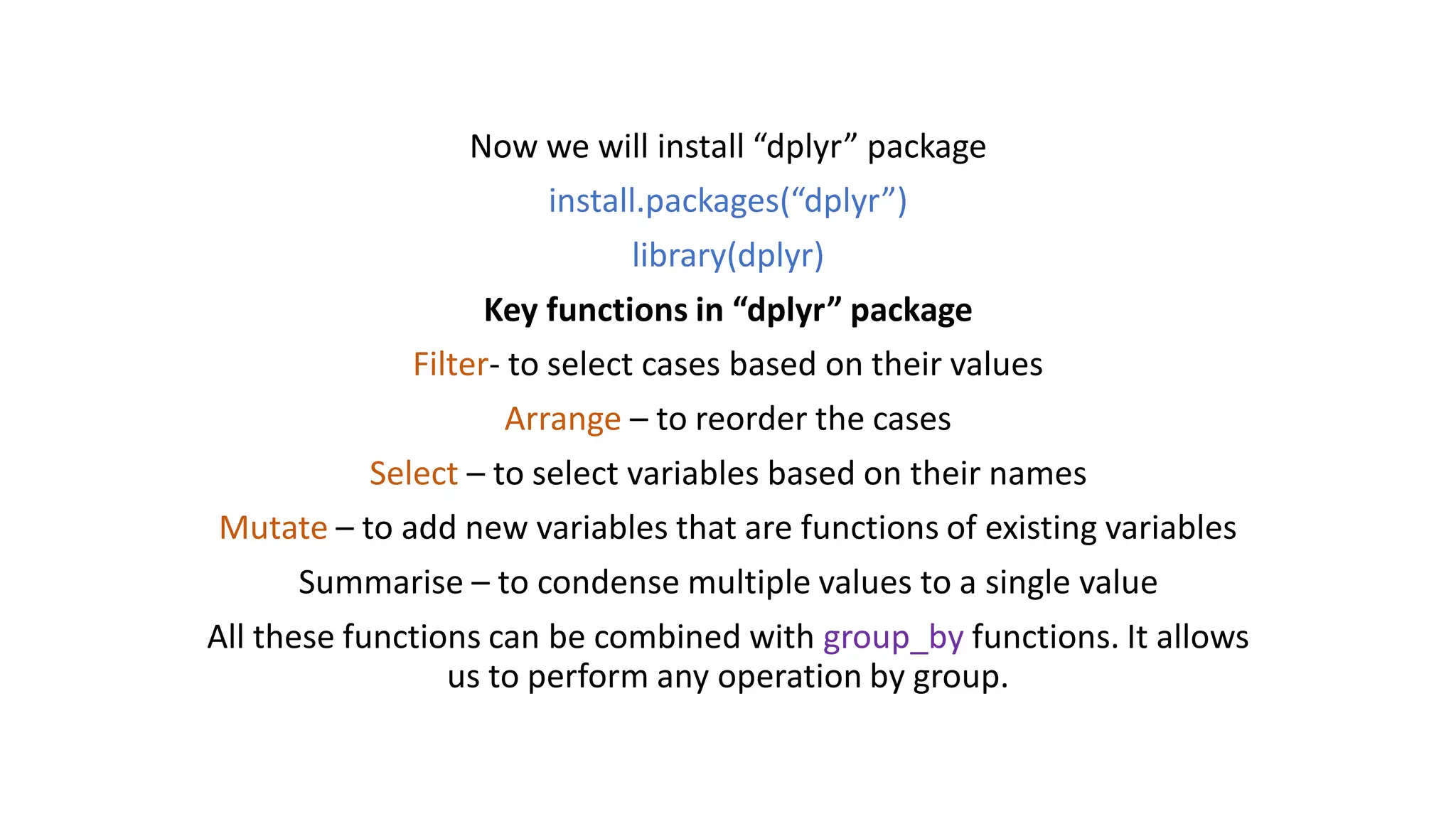 Now we will install “dplyr” package install.packages(“dplyr”) library(dplyr) Key functions in “dplyr” package Filter- to select cases based on their values Arrange – to reorder the cases Select – to select variables based on their names Mutate – to add new variables that are functions of existing variables Summarise – to condense multiple values to a single value All these functions can be combined with group_by functions. It allows us to perform any operation by group. 
