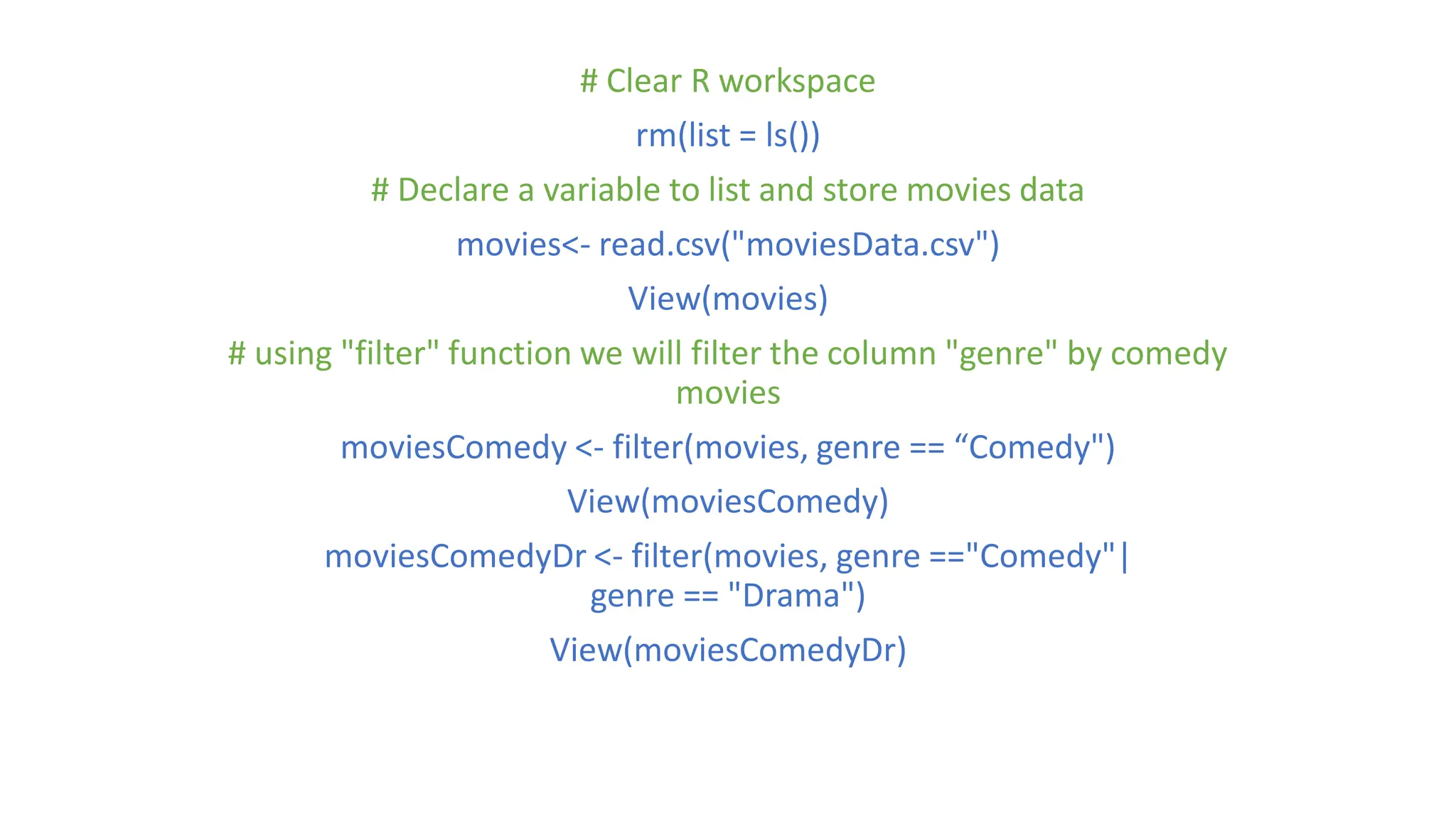 # Clear R workspace rm(list = ls()) # Declare a variable to list and store movies data movies<- read.csv("moviesData.csv") View(movies) # using "filter" function we will filter the column "genre" by comedy movies moviesComedy <- filter(movies, genre == “Comedy") View(moviesComedy) moviesComedyDr <- filter(movies, genre =="Comedy"| genre == "Drama") View(moviesComedyDr) 