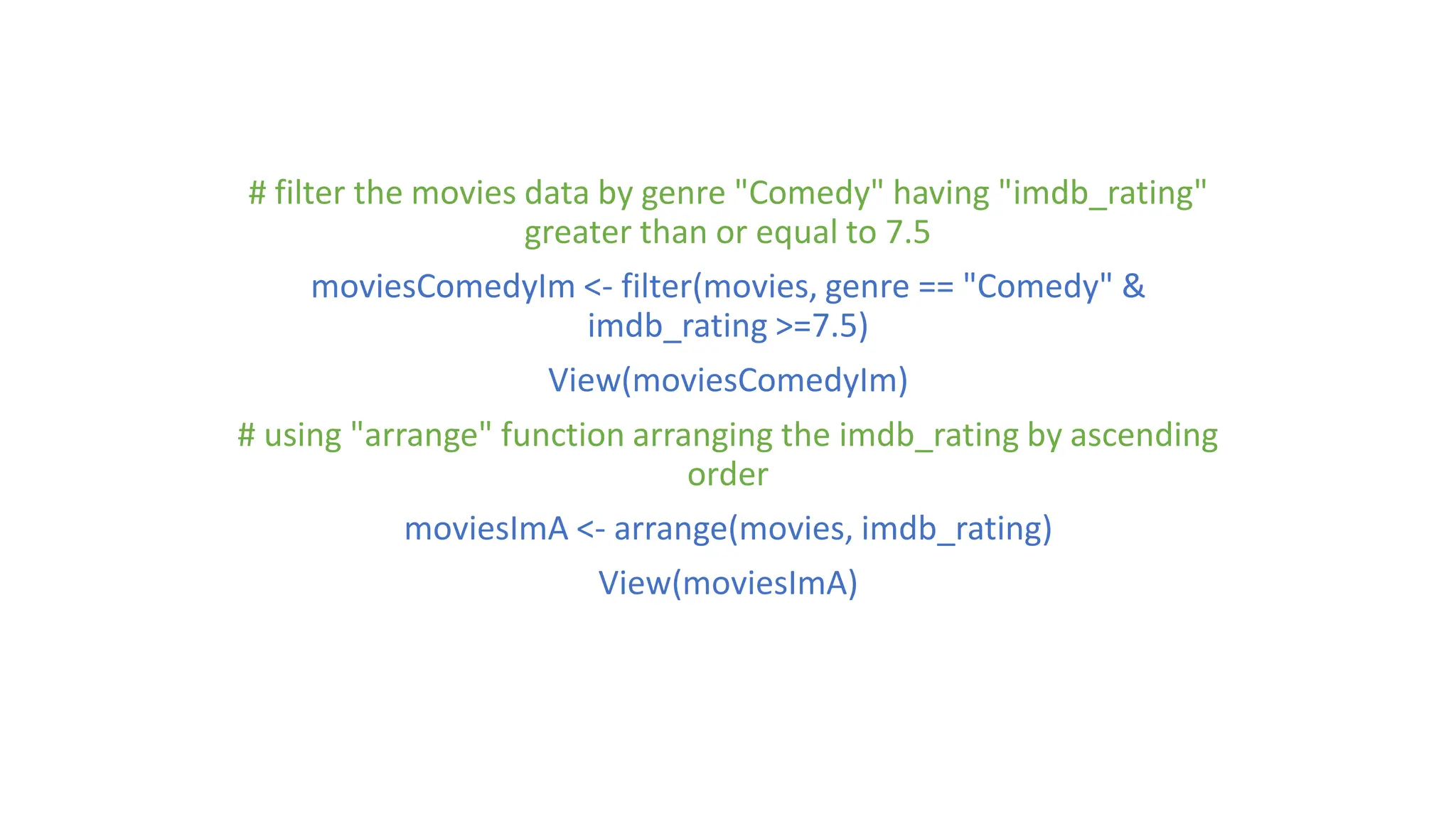 # filter the movies data by genre "Comedy" having "imdb_rating" greater than or equal to 7.5 moviesComedyIm <- filter(movies, genre == "Comedy" & imdb_rating >=7.5) View(moviesComedyIm) # using "arrange" function arranging the imdb_rating by ascending order moviesImA <- arrange(movies, imdb_rating) View(moviesImA) 