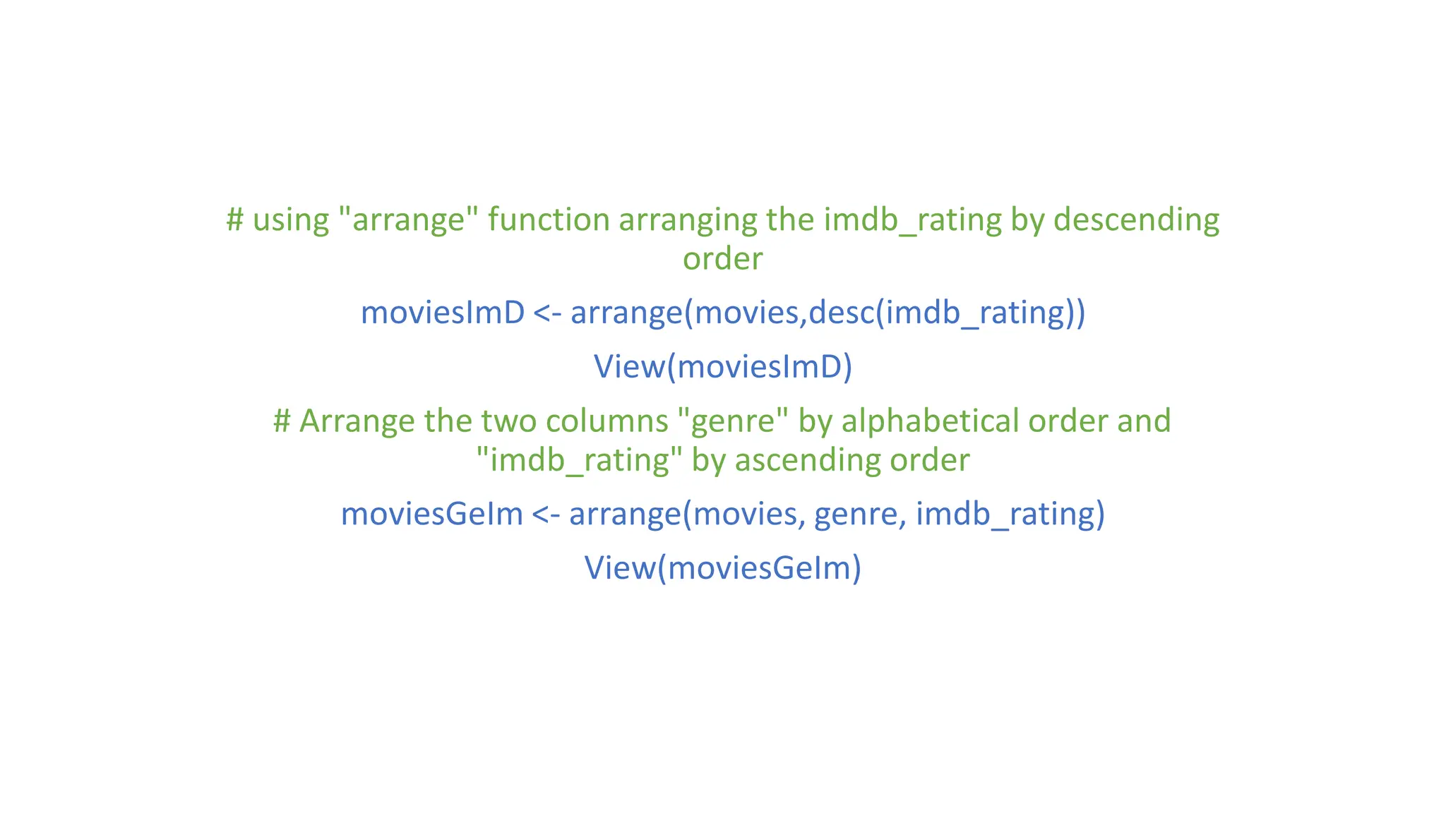 # using "arrange" function arranging the imdb_rating by descending order moviesImD <- arrange(movies,desc(imdb_rating)) View(moviesImD) # Arrange the two columns "genre" by alphabetical order and "imdb_rating" by ascending order moviesGeIm <- arrange(movies, genre, imdb_rating) View(moviesGeIm) 