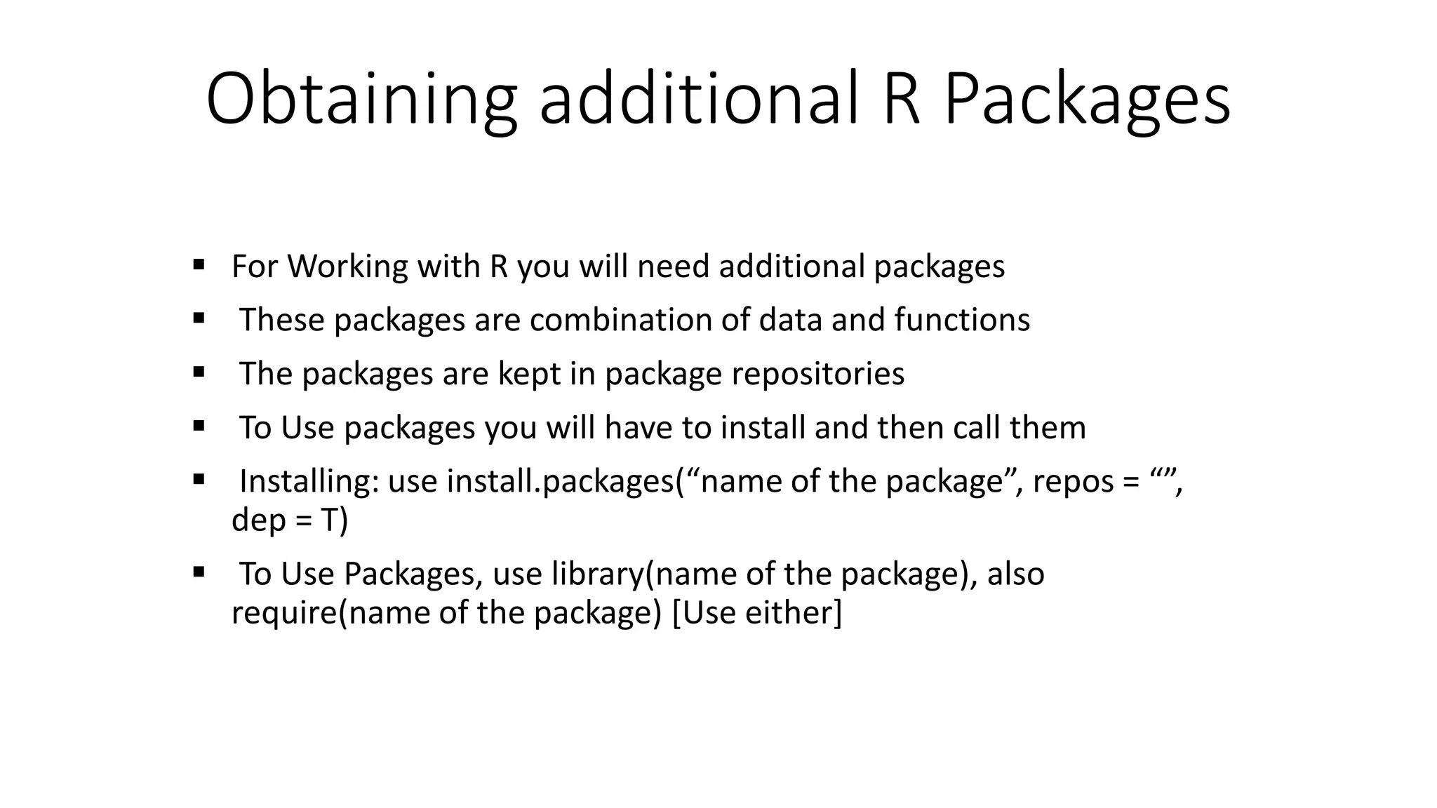 Obtaining additional R Packages  For Working with R you will need additional packages  These packages are combination of data and functions  The packages are kept in package repositories  To Use packages you will have to install and then call them  Installing: use install.packages(“name of the package”, repos = “”, dep = T)  To Use Packages, use library(name of the package), also require(name of the package) [Use either] 