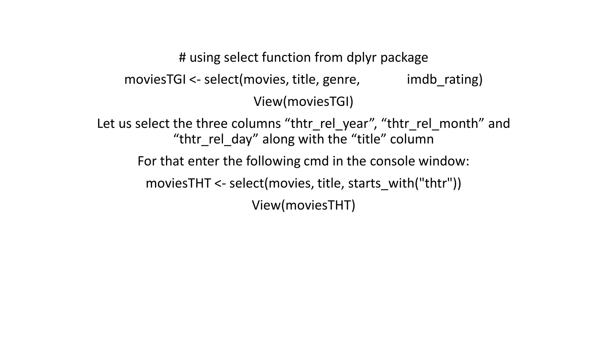# using select function from dplyr package moviesTGI <- select(movies, title, genre, imdb_rating) View(moviesTGI) Let us select the three columns “thtr_rel_year”, “thtr_rel_month” and “thtr_rel_day” along with the “title” column For that enter the following cmd in the console window: moviesTHT <- select(movies, title, starts_with("thtr")) View(moviesTHT) 