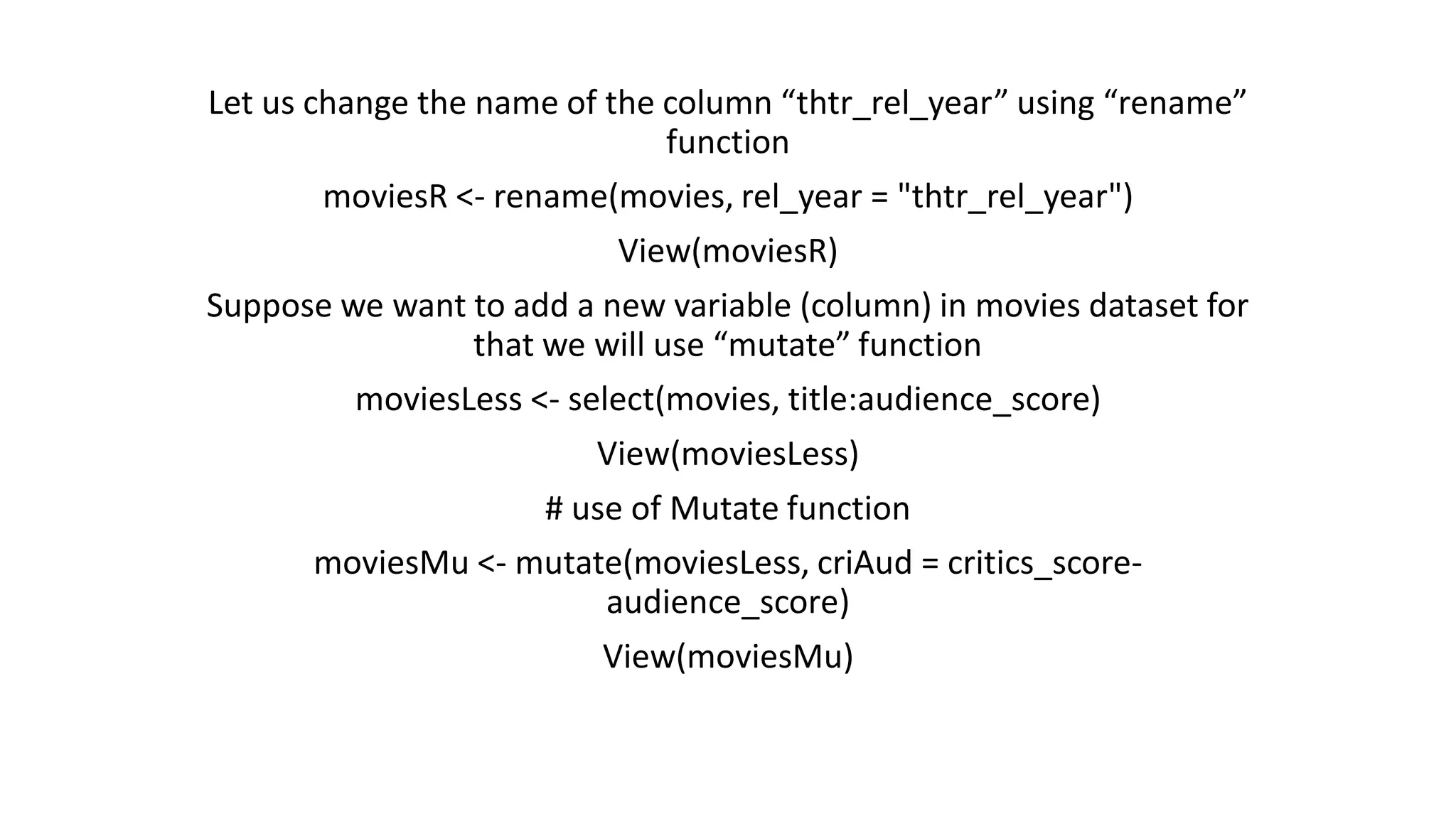 Let us change the name of the column “thtr_rel_year” using “rename” function moviesR <- rename(movies, rel_year = "thtr_rel_year") View(moviesR) Suppose we want to add a new variable (column) in movies dataset for that we will use “mutate” function moviesLess <- select(movies, title:audience_score) View(moviesLess) # use of Mutate function moviesMu <- mutate(moviesLess, criAud = critics_score- audience_score) View(moviesMu) 