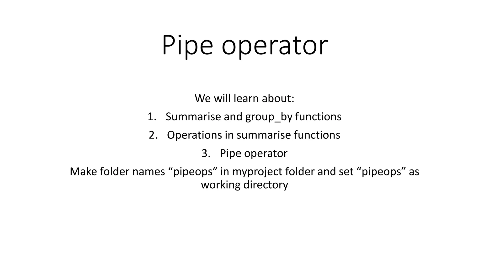 Pipe operator We will learn about: 1. Summarise and group_by functions 2. Operations in summarise functions 3. Pipe operator Make folder names “pipeops” in myproject folder and set “pipeops” as working directory 