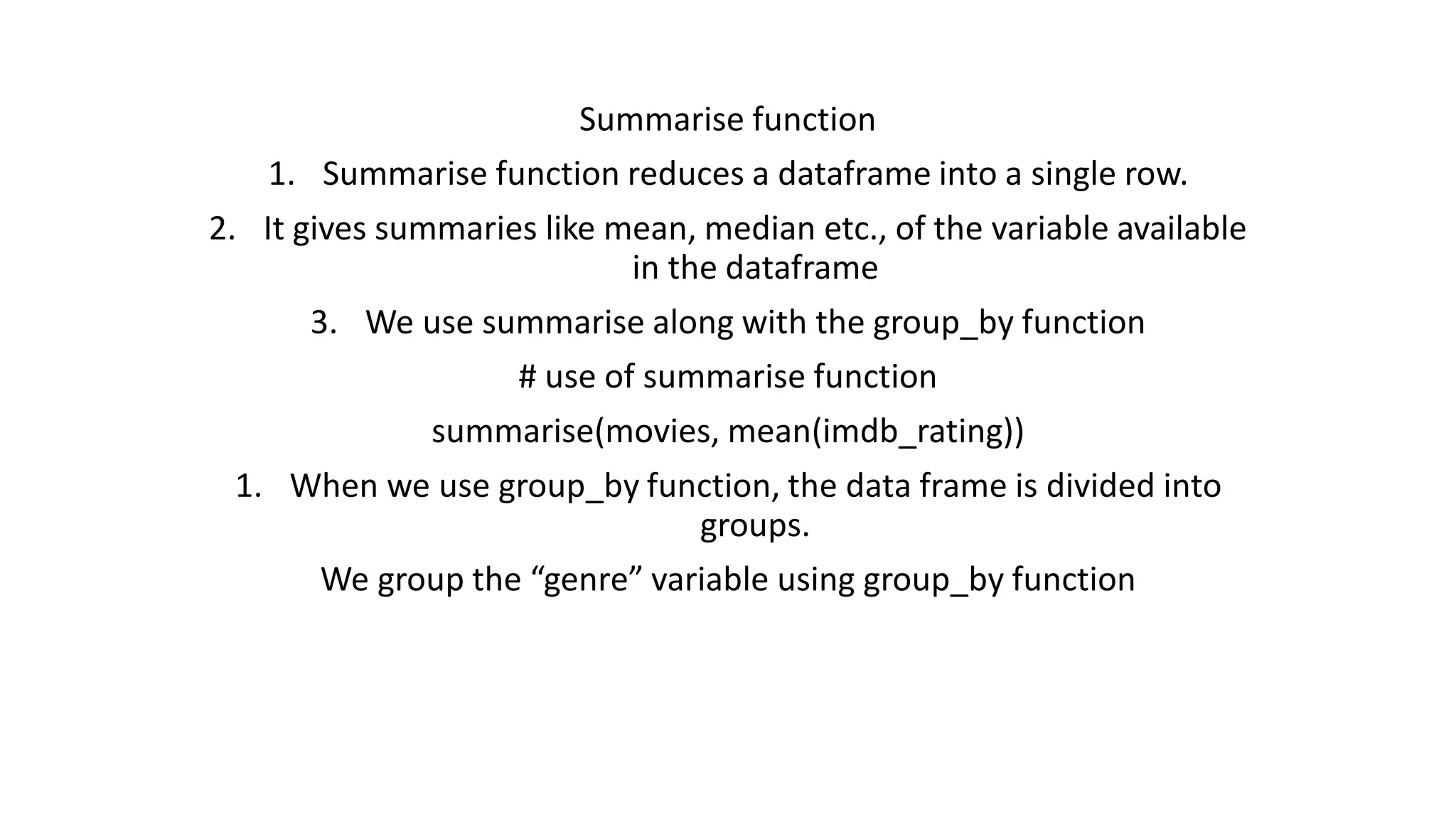 Summarise function 1. Summarise function reduces a dataframe into a single row. 2. It gives summaries like mean, median etc., of the variable available in the dataframe 3. We use summarise along with the group_by function # use of summarise function summarise(movies, mean(imdb_rating)) 1. When we use group_by function, the data frame is divided into groups. We group the “genre” variable using group_by function 