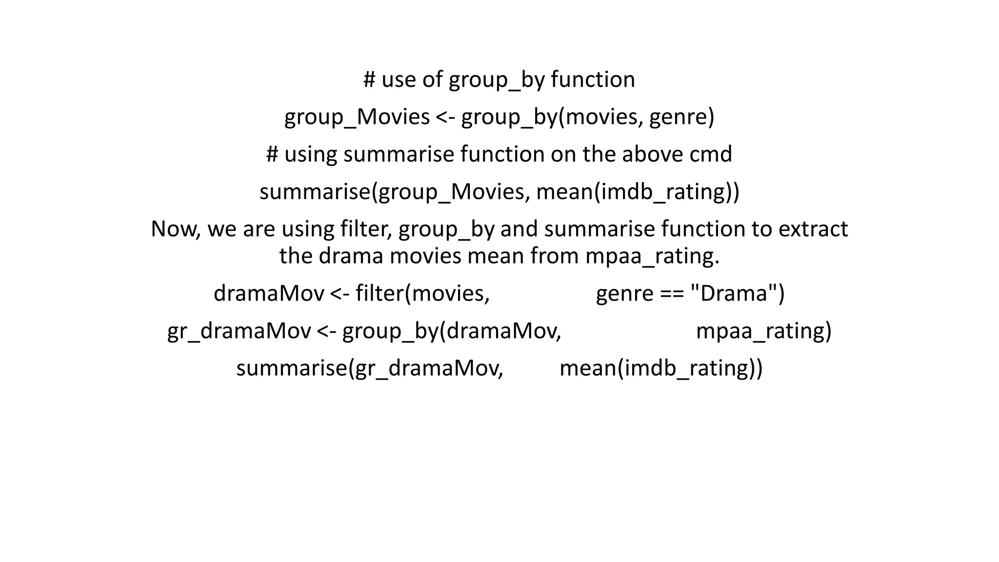 # use of group_by function group_Movies <- group_by(movies, genre) # using summarise function on the above cmd summarise(group_Movies, mean(imdb_rating)) Now, we are using filter, group_by and summarise function to extract the drama movies mean from mpaa_rating. dramaMov <- filter(movies, genre == "Drama") gr_dramaMov <- group_by(dramaMov, mpaa_rating) summarise(gr_dramaMov, mean(imdb_rating)) 