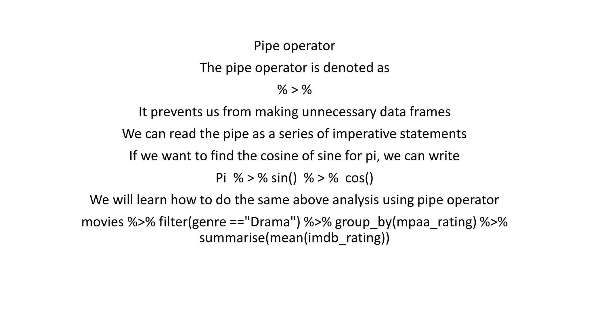 Pipe operator The pipe operator is denoted as % > % It prevents us from making unnecessary data frames We can read the pipe as a series of imperative statements If we want to find the cosine of sine for pi, we can write Pi % > % sin() % > % cos() We will learn how to do the same above analysis using pipe operator movies %>% filter(genre =="Drama") %>% group_by(mpaa_rating) %>% summarise(mean(imdb_rating)) 