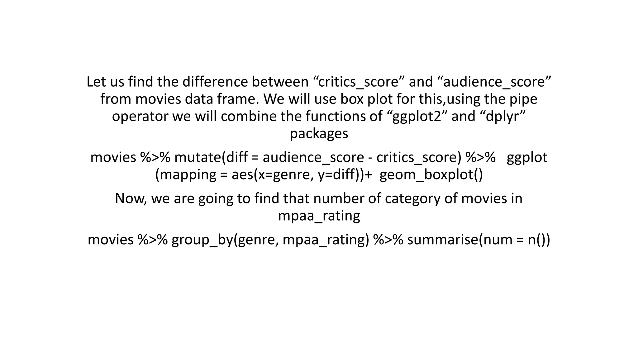Let us find the difference between “critics_score” and “audience_score” from movies data frame. We will use box plot for this,using the pipe operator we will combine the functions of “ggplot2” and “dplyr” packages movies %>% mutate(diff = audience_score - critics_score) %>% ggplot (mapping = aes(x=genre, y=diff))+ geom_boxplot() Now, we are going to find that number of category of movies in mpaa_rating movies %>% group_by(genre, mpaa_rating) %>% summarise(num = n()) 