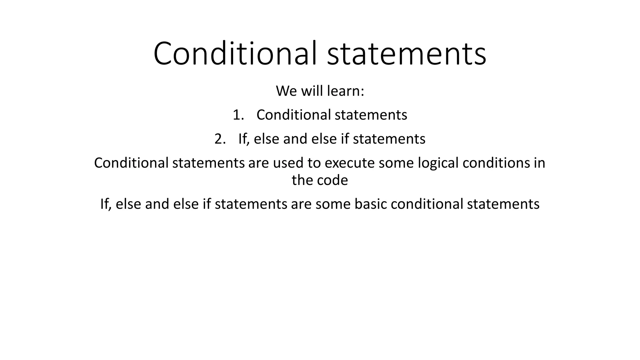 Conditional statements We will learn: 1. Conditional statements 2. If, else and else if statements Conditional statements are used to execute some logical conditions in the code If, else and else if statements are some basic conditional statements 