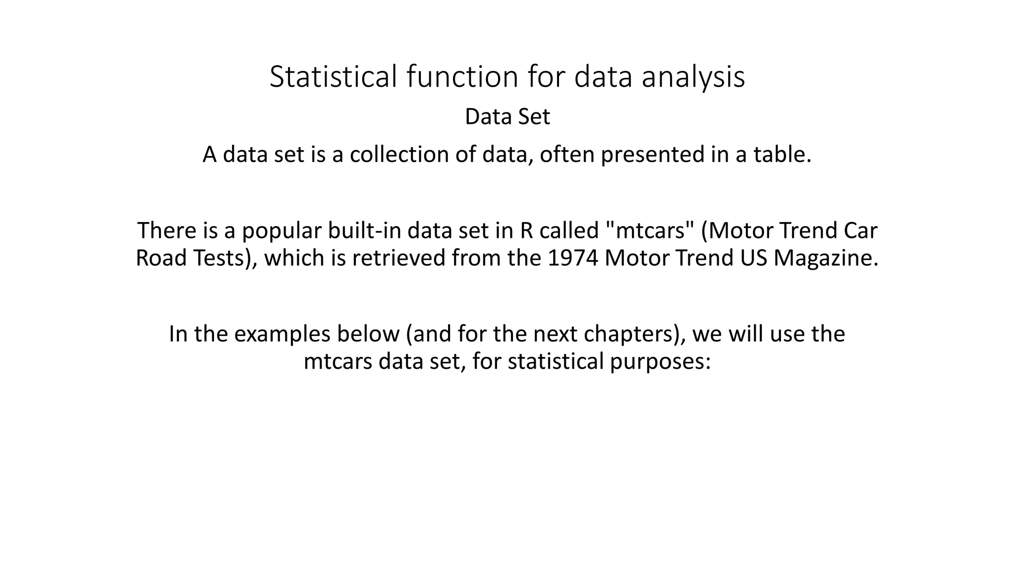 Statistical function for data analysis Data Set A data set is a collection of data, often presented in a table. There is a popular built-in data set in R called "mtcars" (Motor Trend Car Road Tests), which is retrieved from the 1974 Motor Trend US Magazine. In the examples below (and for the next chapters), we will use the mtcars data set, for statistical purposes: 