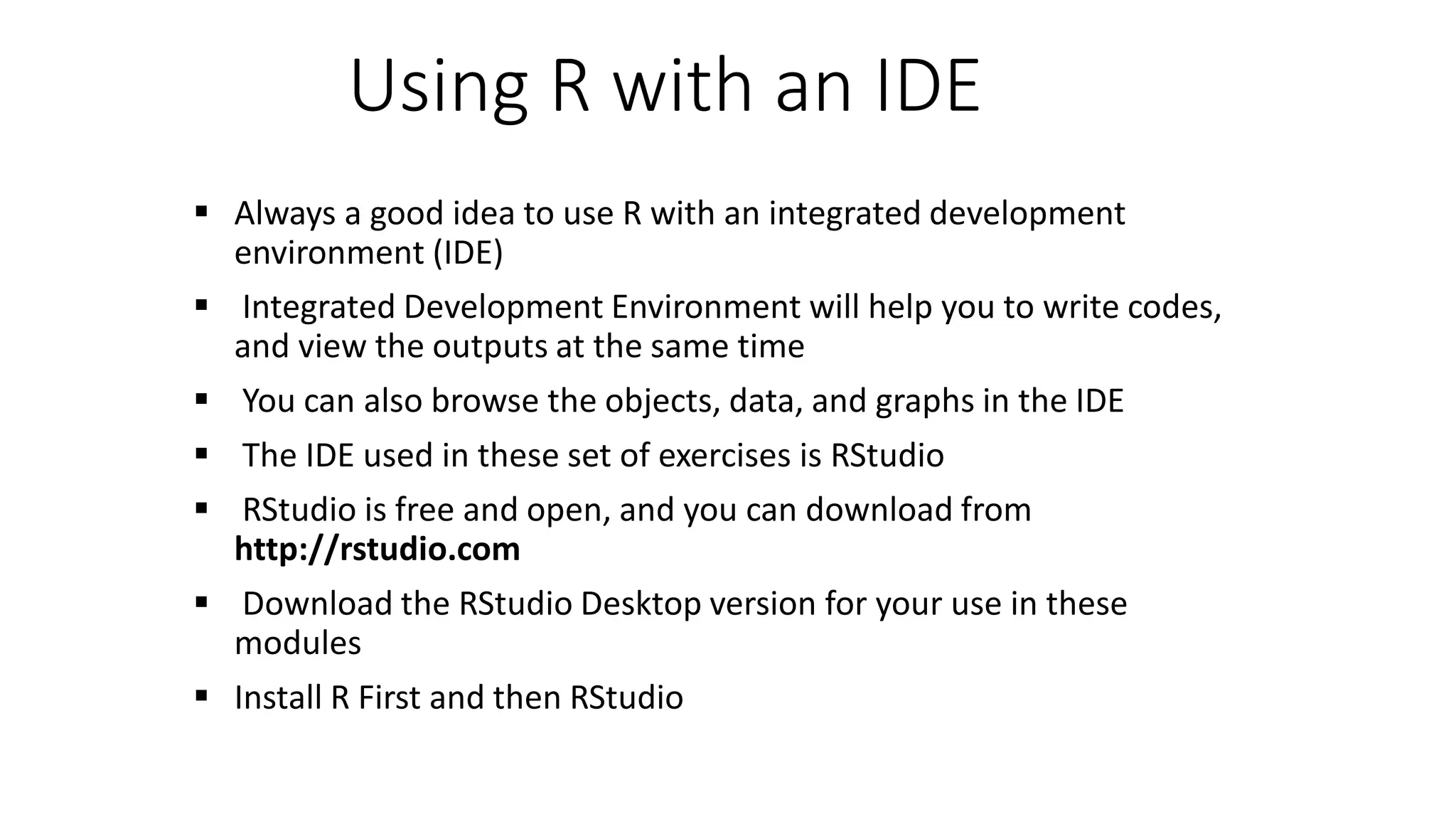 Using R with an IDE  Always a good idea to use R with an integrated development environment (IDE)  Integrated Development Environment will help you to write codes, and view the outputs at the same time  You can also browse the objects, data, and graphs in the IDE  The IDE used in these set of exercises is RStudio  RStudio is free and open, and you can download from http://rstudio.com  Download the RStudio Desktop version for your use in these modules  Install R First and then RStudio 