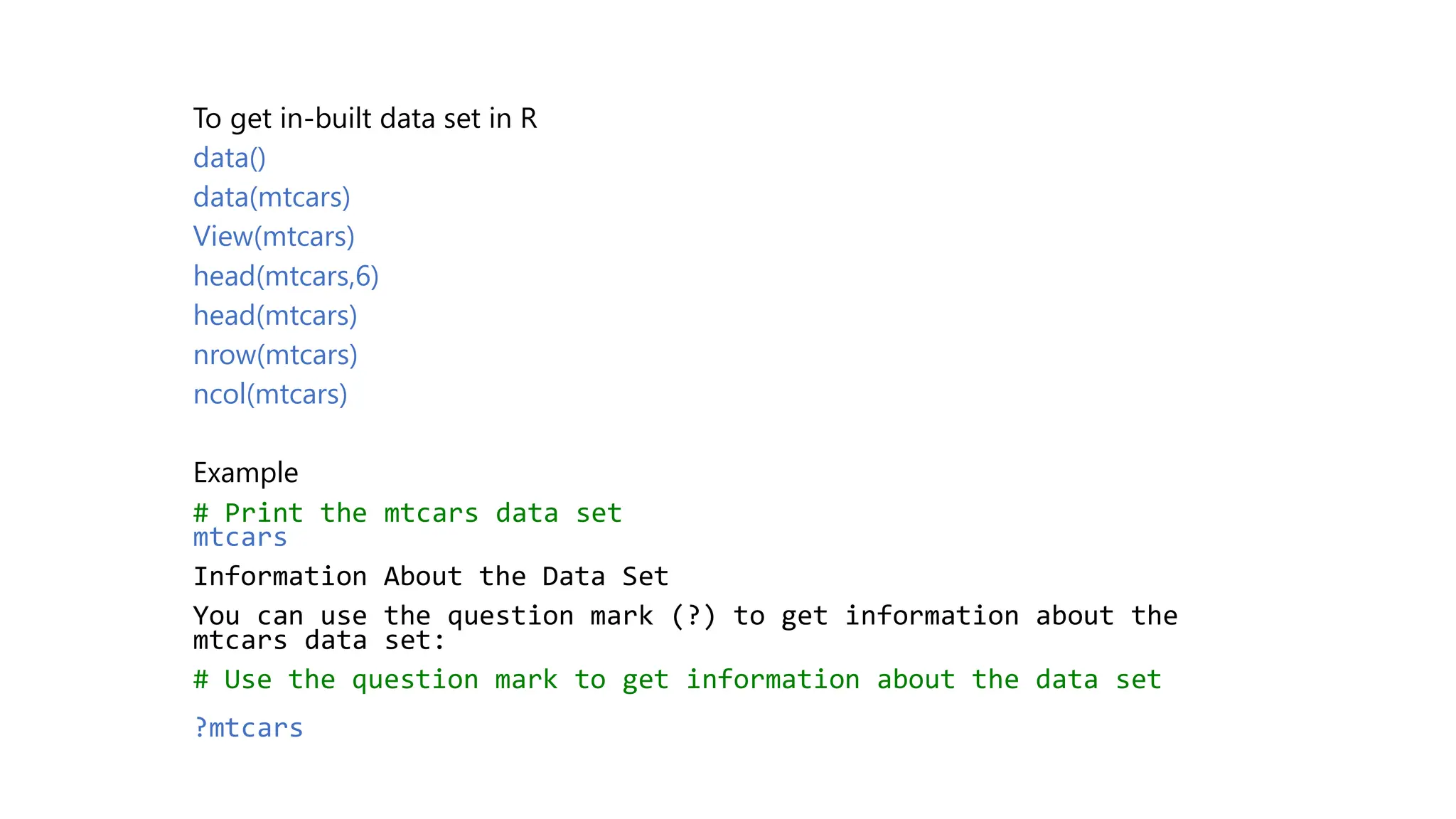 To get in-built data set in R data() data(mtcars) View(mtcars) head(mtcars,6) head(mtcars) nrow(mtcars) ncol(mtcars) Example # Print the mtcars data set mtcars Information About the Data Set You can use the question mark (?) to get information about the mtcars data set: # Use the question mark to get information about the data set ?mtcars 