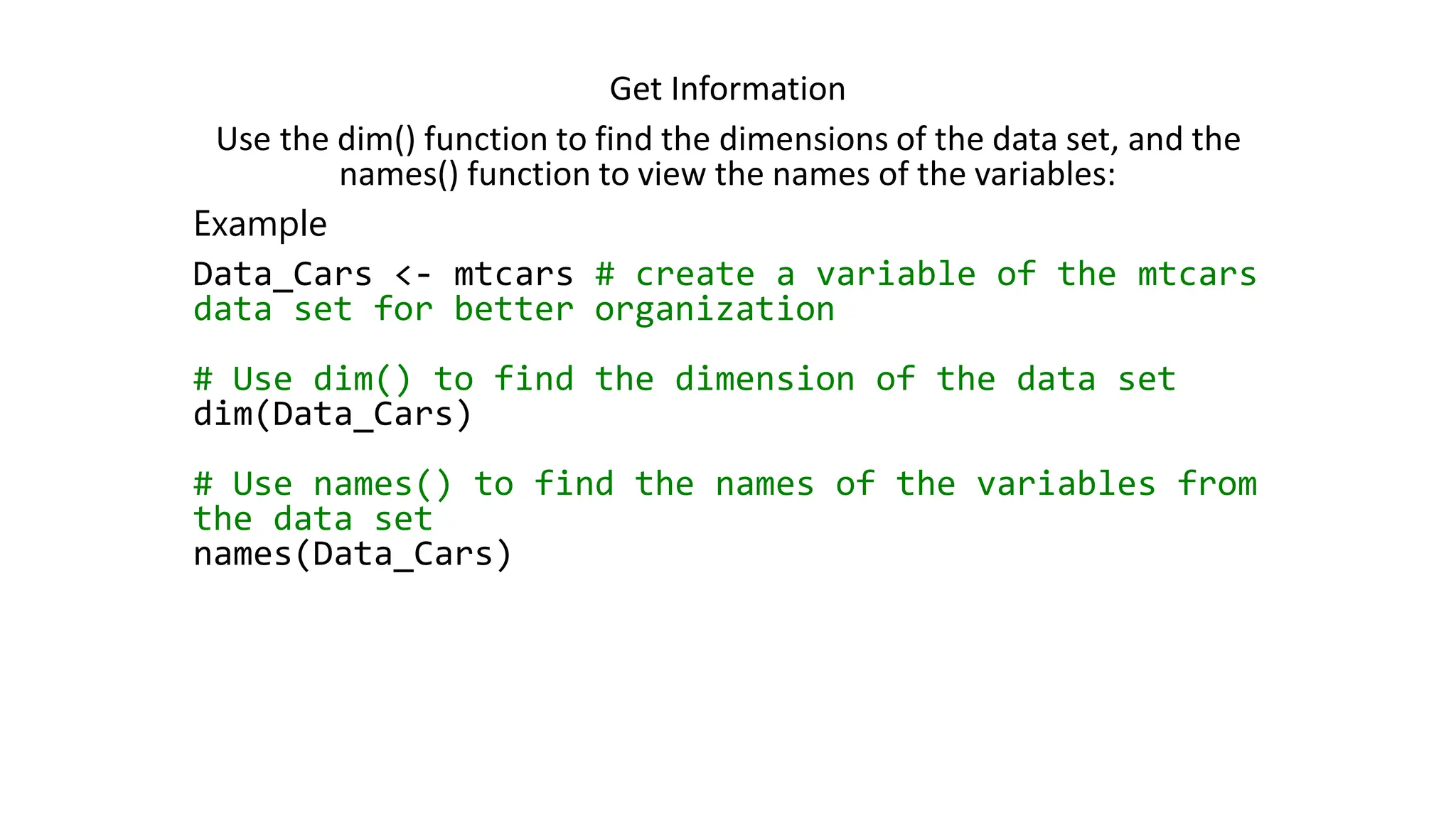 Get Information Use the dim() function to find the dimensions of the data set, and the names() function to view the names of the variables: Example Data_Cars <- mtcars # create a variable of the mtcars data set for better organization # Use dim() to find the dimension of the data set dim(Data_Cars) # Use names() to find the names of the variables from the data set names(Data_Cars) 
