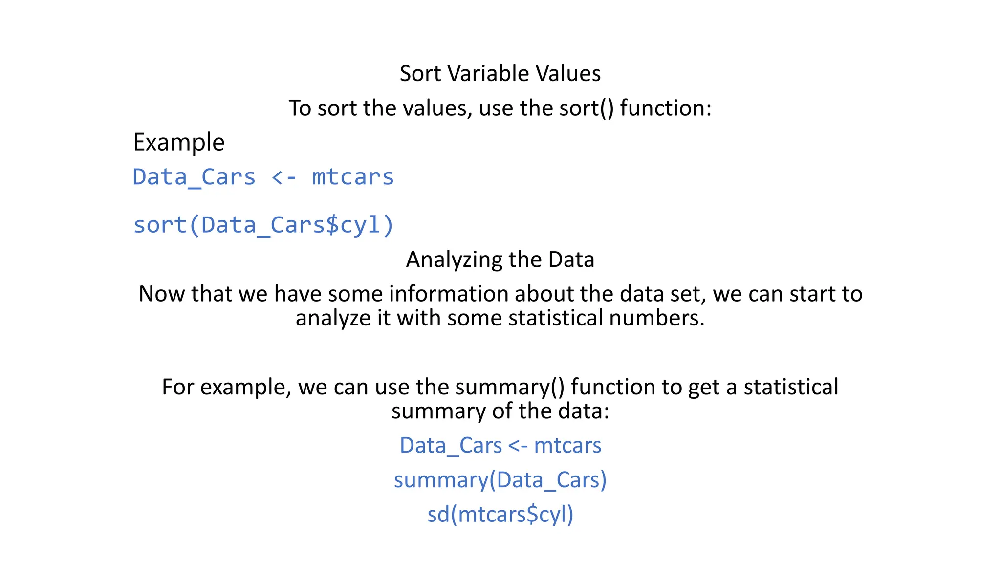 Sort Variable Values To sort the values, use the sort() function: Example Data_Cars <- mtcars sort(Data_Cars$cyl) Analyzing the Data Now that we have some information about the data set, we can start to analyze it with some statistical numbers. For example, we can use the summary() function to get a statistical summary of the data: Data_Cars <- mtcars summary(Data_Cars) sd(mtcars$cyl) 