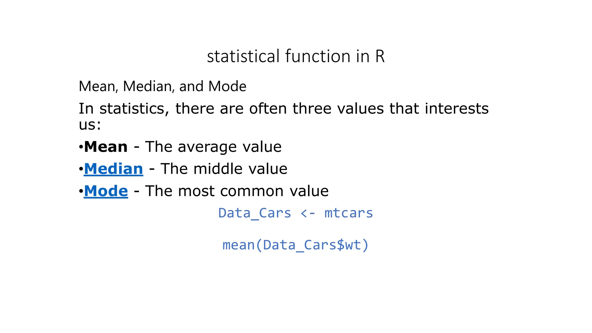 statistical function in R Mean, Median, and Mode In statistics, there are often three values that interests us: •Mean - The average value •Median - The middle value •Mode - The most common value Data_Cars <- mtcars mean(Data_Cars$wt) 