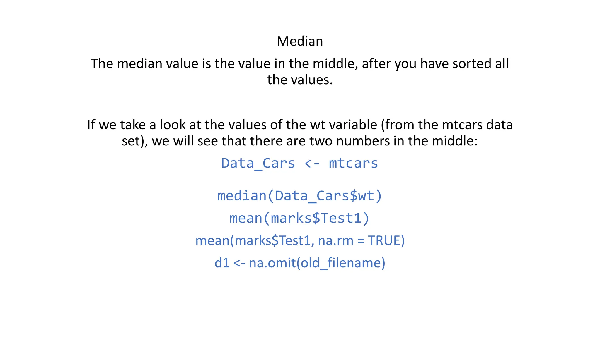 Median The median value is the value in the middle, after you have sorted all the values. If we take a look at the values of the wt variable (from the mtcars data set), we will see that there are two numbers in the middle: Data_Cars <- mtcars median(Data_Cars$wt) mean(marks$Test1) mean(marks$Test1, na.rm = TRUE) d1 <- na.omit(old_filename) 