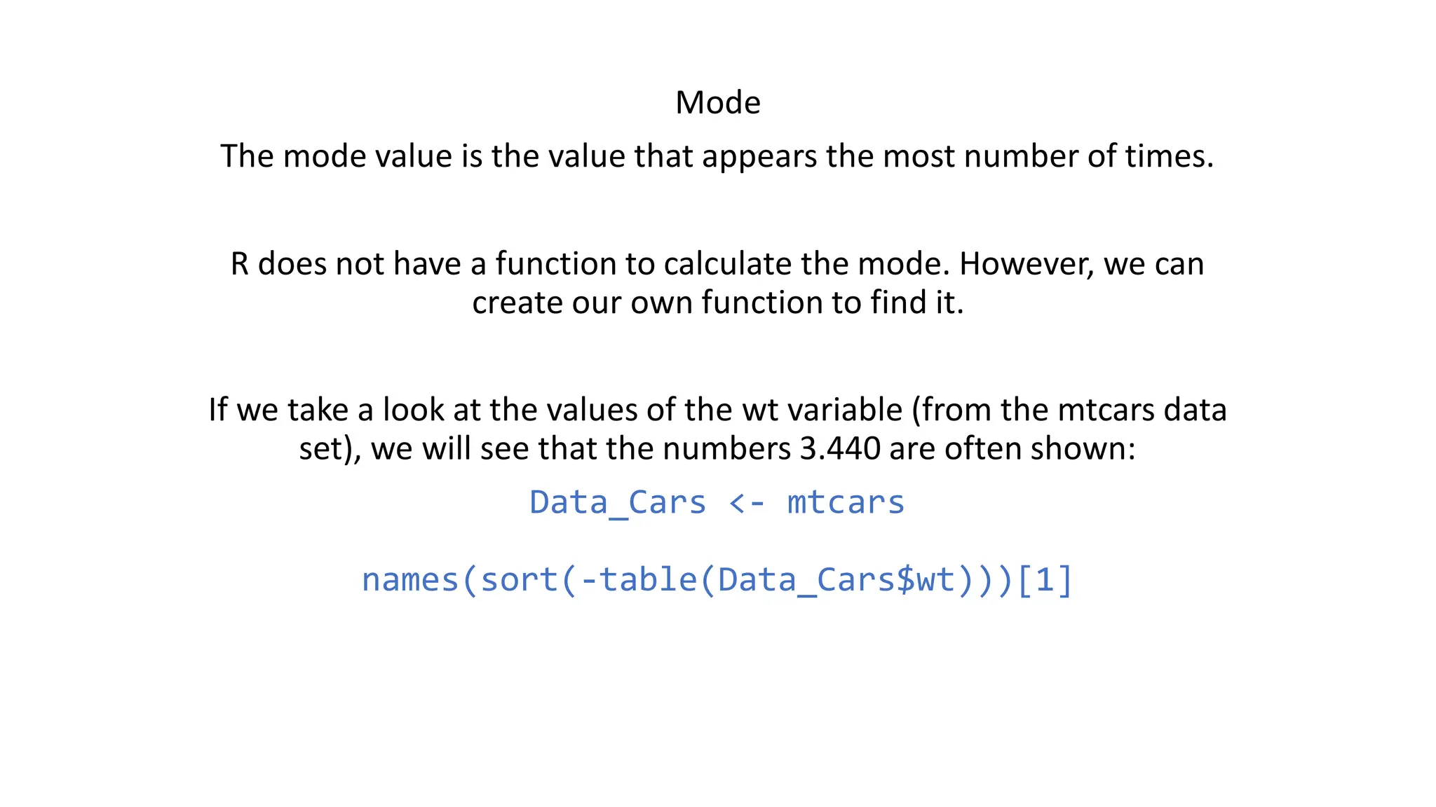 Mode The mode value is the value that appears the most number of times. R does not have a function to calculate the mode. However, we can create our own function to find it. If we take a look at the values of the wt variable (from the mtcars data set), we will see that the numbers 3.440 are often shown: Data_Cars <- mtcars names(sort(-table(Data_Cars$wt)))[1] 