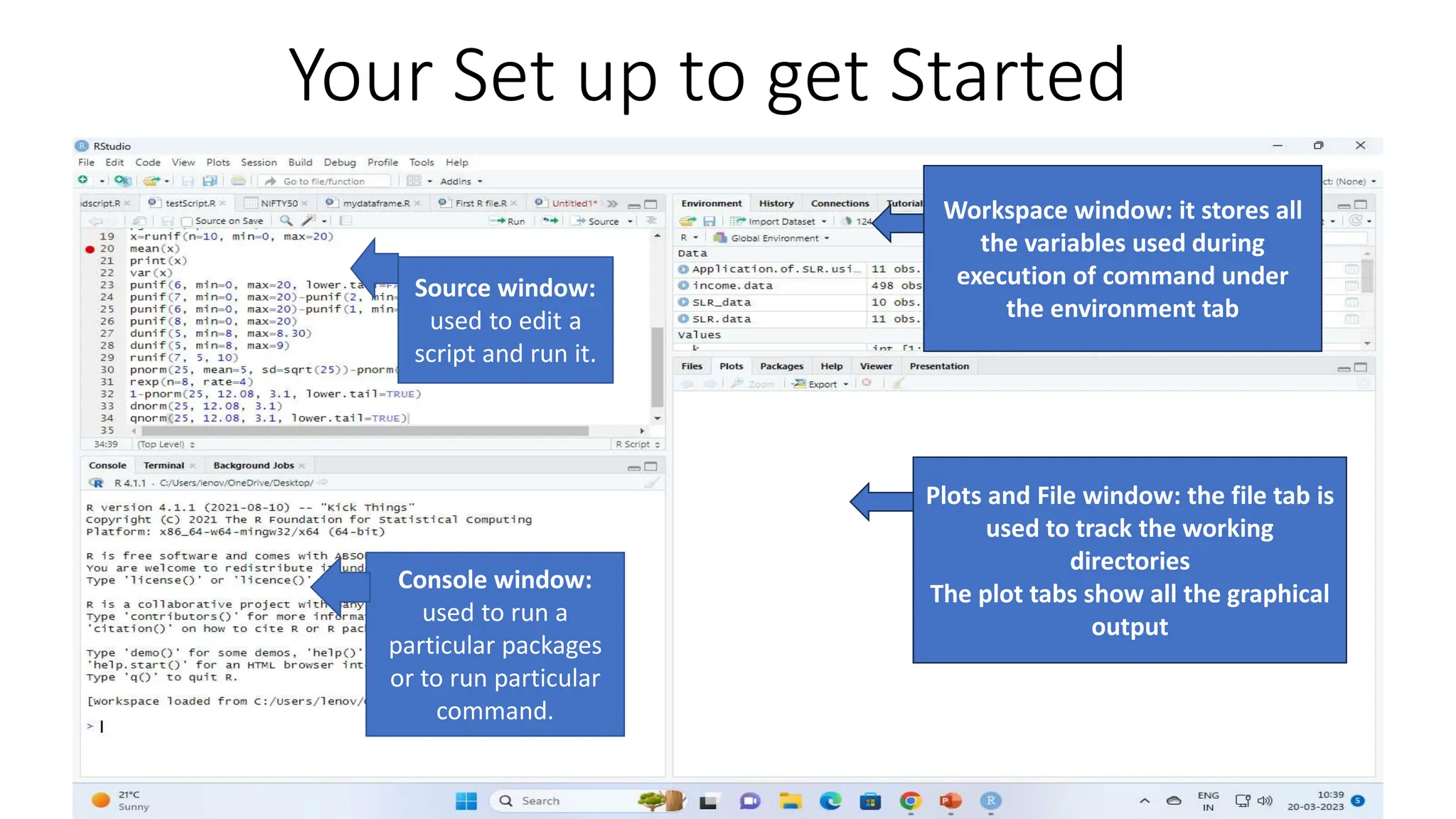 Your Set up to get Started Source window: used to edit a script and run it. Console window: used to run a particular packages or to run particular command. Workspace window: it stores all the variables used during execution of command under the environment tab Plots and File window: the file tab is used to track the working directories The plot tabs show all the graphical output 
