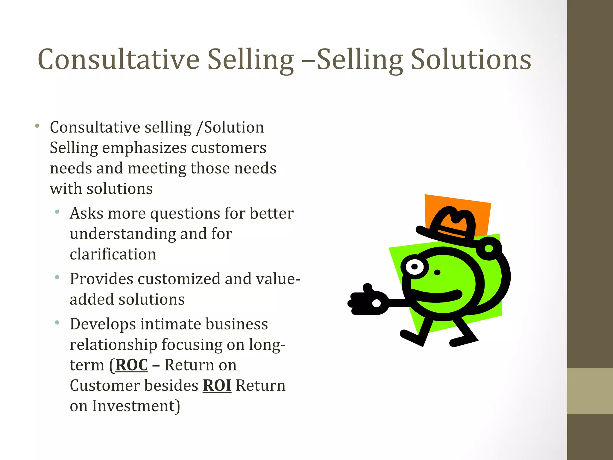 Consultative Selling –Selling Solutions 
• Consultative selling /Solution 
Selling emphasizes customers 
needs and meeting those needs 
with solutions 
• Asks more questions for better 
understanding and for 
clarification 
• Provides customized and value-added 
solutions 
• Develops intimate business 
relationship focusing on long-term 
(ROC – Return on 
Customer besides ROI Return 
on Investment) 
 