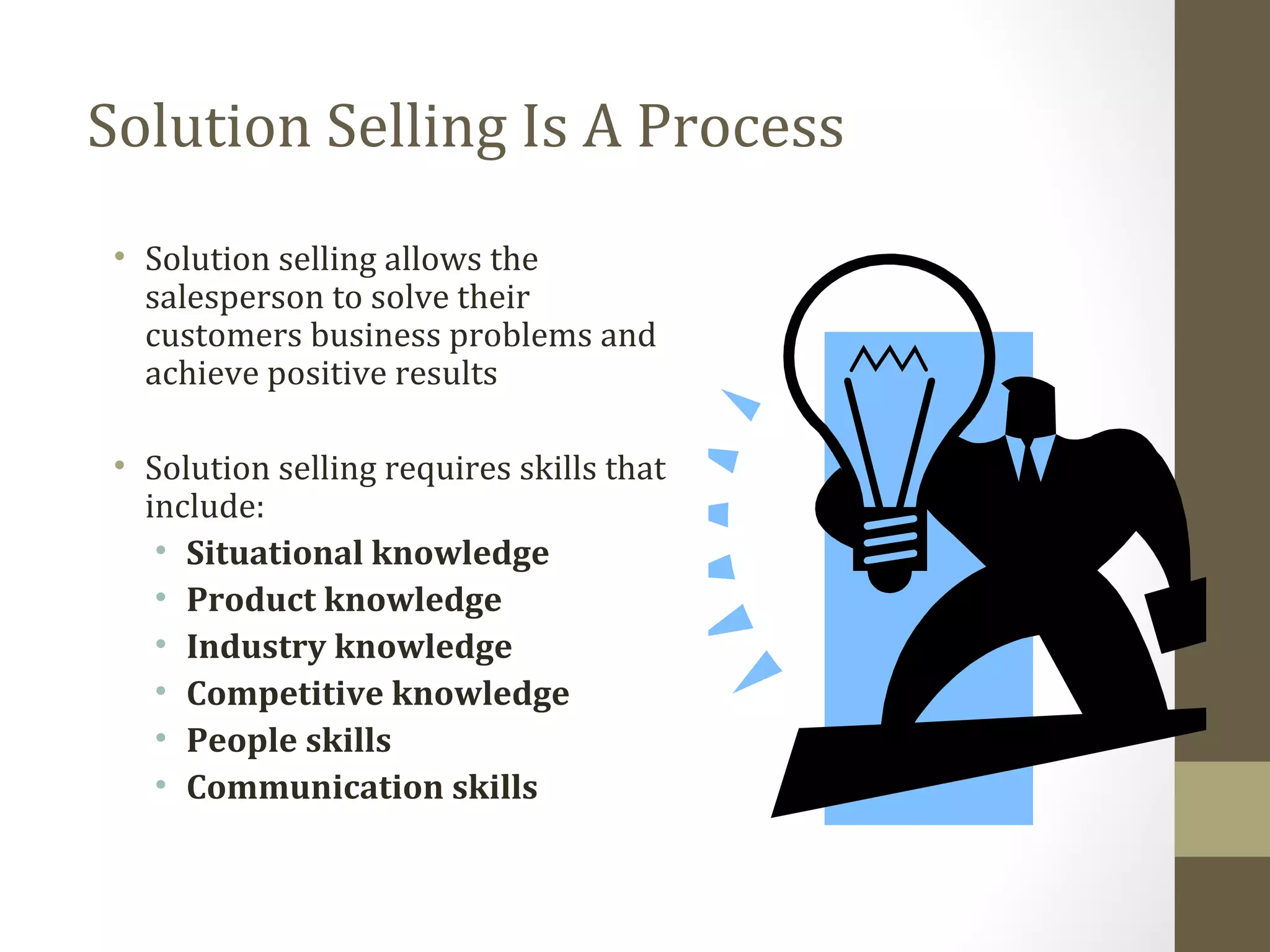 Solution Selling Is A Process 
• Solution selling allows the 
salesperson to solve their 
customers business problems and 
achieve positive results 
• Solution selling requires skills that 
include: 
• Situational knowledge 
• Product knowledge 
• Industry knowledge 
• Competitive knowledge 
• People skills 
• Communication skills 
 