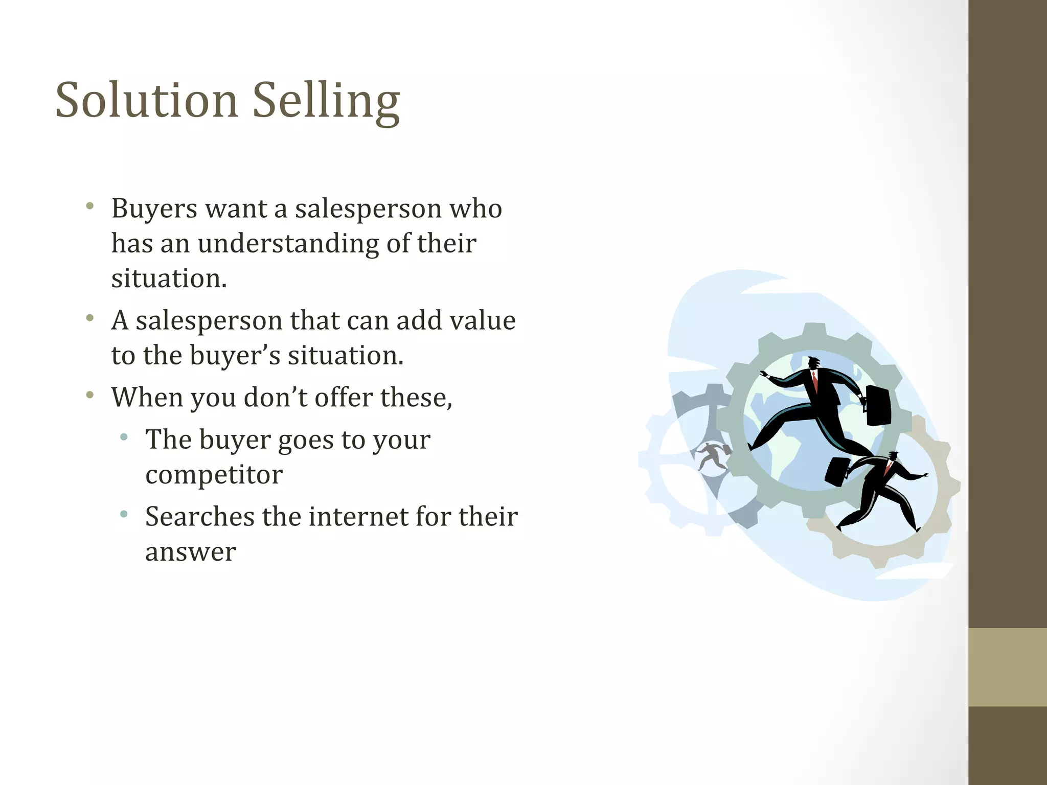 Solution Selling 
• Buyers want a salesperson who 
has an understanding of their 
situation. 
• A salesperson that can add value 
to the buyer’s situation. 
• When you don’t offer these, 
• The buyer goes to your 
competitor 
• Searches the internet for their 
answer 
 
