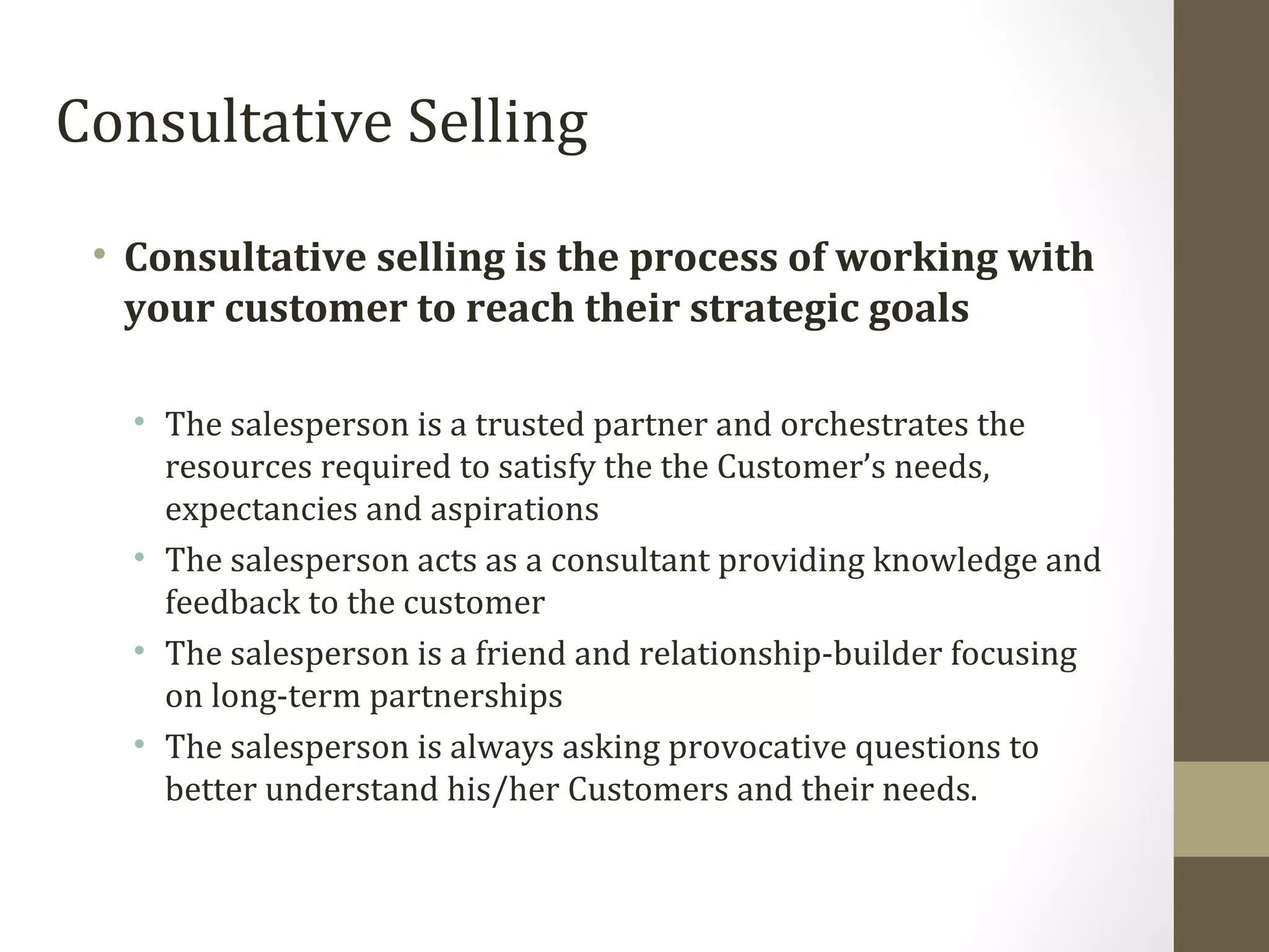 Consultative Selling 
• Consultative selling is the process of working with 
your customer to reach their strategic goals 
• The salesperson is a trusted partner and orchestrates the 
resources required to satisfy the the Customer’s needs, 
expectancies and aspirations 
• The salesperson acts as a consultant providing knowledge and 
feedback to the customer 
• The salesperson is a friend and relationship-builder focusing 
on long-term partnerships 
• The salesperson is always asking provocative questions to 
better understand his/her Customers and their needs. 
 
