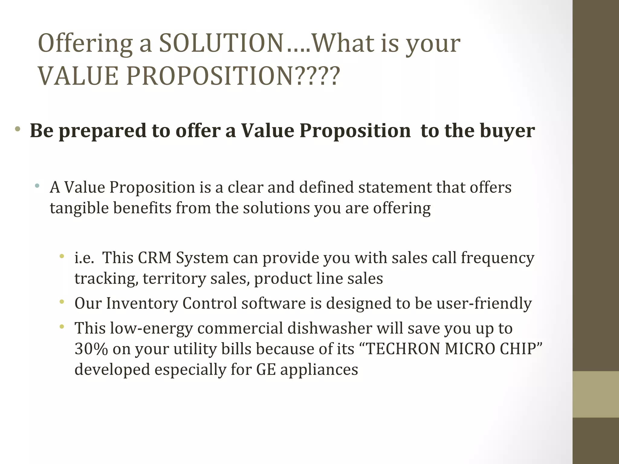 Offering a SOLUTION….What is your 
VALUE PROPOSITION???? 
• Be prepared to offer a Value Proposition to the buyer 
• A Value Proposition is a clear and defined statement that offers 
tangible benefits from the solutions you are offering 
• i.e. This CRM System can provide you with sales call frequency 
tracking, territory sales, product line sales 
• Our Inventory Control software is designed to be user-friendly 
• This low-energy commercial dishwasher will save you up to 
30% on your utility bills because of its “TECHRON MICRO CHIP” 
developed especially for GE appliances 
 