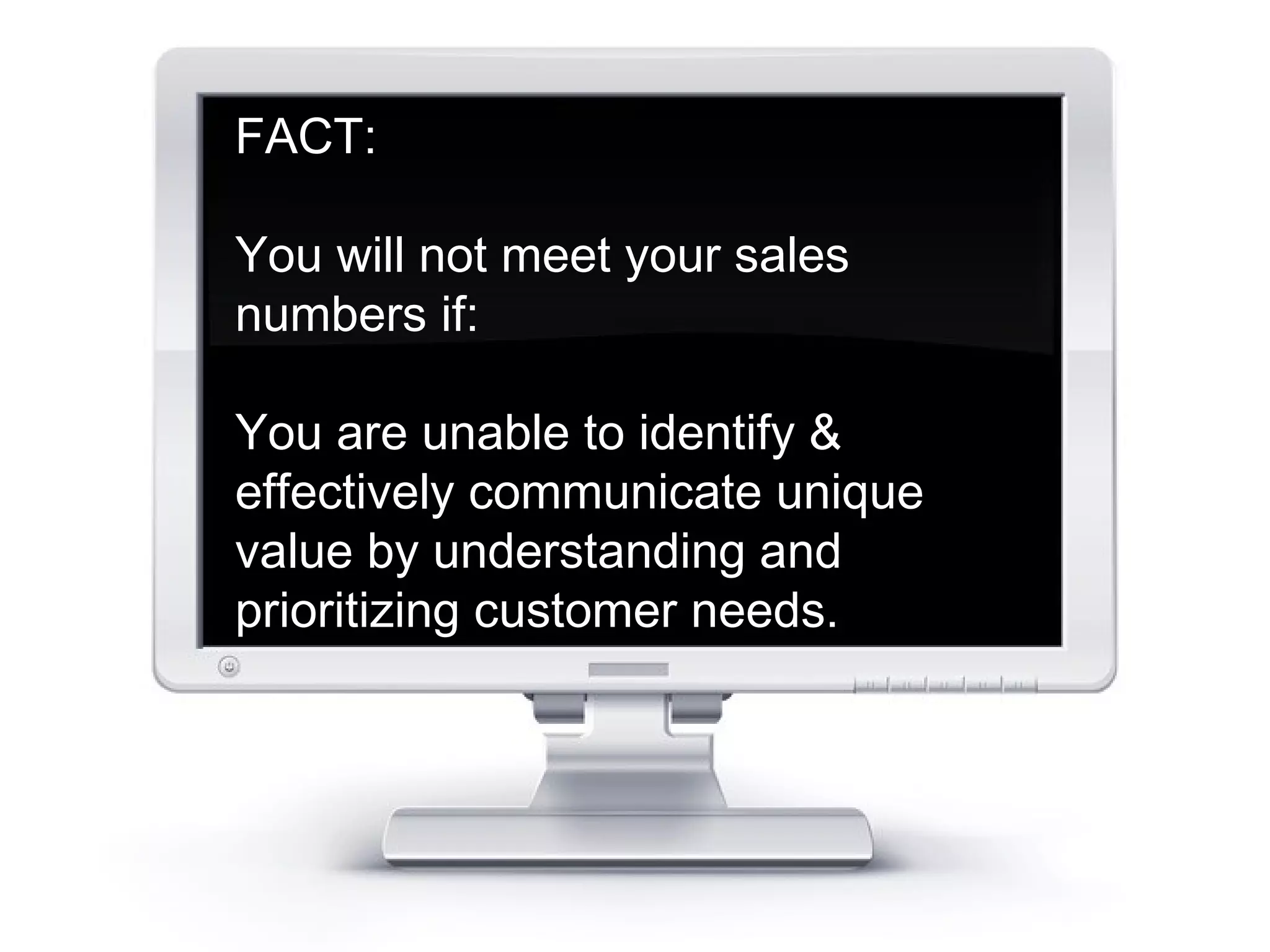 FACT: 
You will not meet your sales 
numbers if: 
You are unable to identify & 
effectively communicate unique 
value by understanding and 
prioritizing customer needs. 
 
