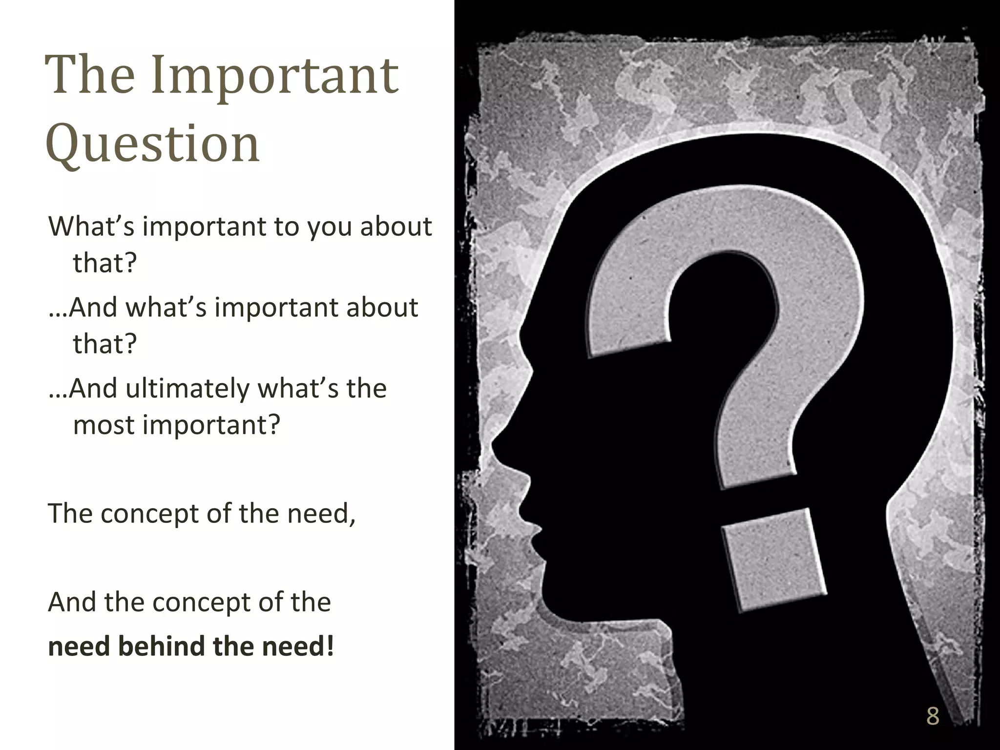 The Important 
Question 
What’s important to you about 
that? 
…And what’s important about 
that? 
…And ultimately what’s the 
most important? 
The concept of the need, 
And the concept of the 
need behind the need! 
8 
 