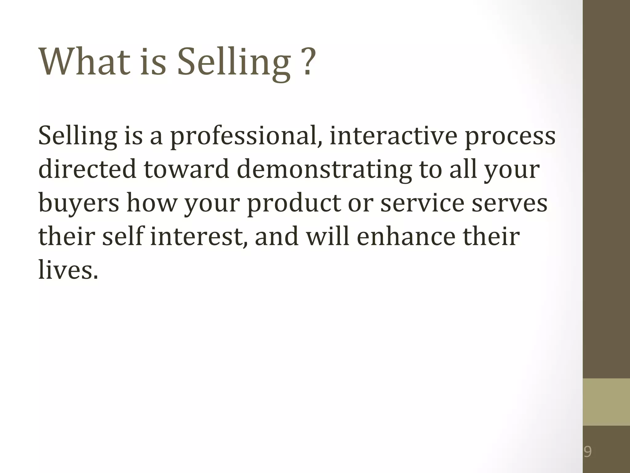9 
What is Selling ? 
Selling is a professional, interactive process 
directed toward demonstrating to all your 
buyers how your product or service serves 
their self interest, and will enhance their 
lives. 
 